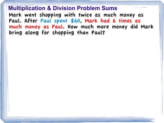 Multiplication & Division Problem Sums
Mark went shopping with twice as much money as
Paul. After Paul spent $60, Mark had 6 times as
much money as Paul. How much more money did Mark
bring along for shopping than Paul?
 