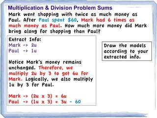Multiplication & Division Problem Sums
Mark went shopping with twice as much money as
Paul. After Paul spent $60, Mark had 6 times as
much money as Paul. How much more money did Mark
bring along for shopping than Paul?
Extract Info:
Mark -> 2u                          Draw the models
Paul -> 1u                          according to your
                                    extracted info.
Notice Mark's money remains
unchanged. Therefore, we
multiply 2u by 3 to get 6u for
Mark. Logically, we also multiply
1u by 3 for Paul.

Mark -> (2u x 3) = 6u
Paul -> (1u x 3) = 3u - 60
 