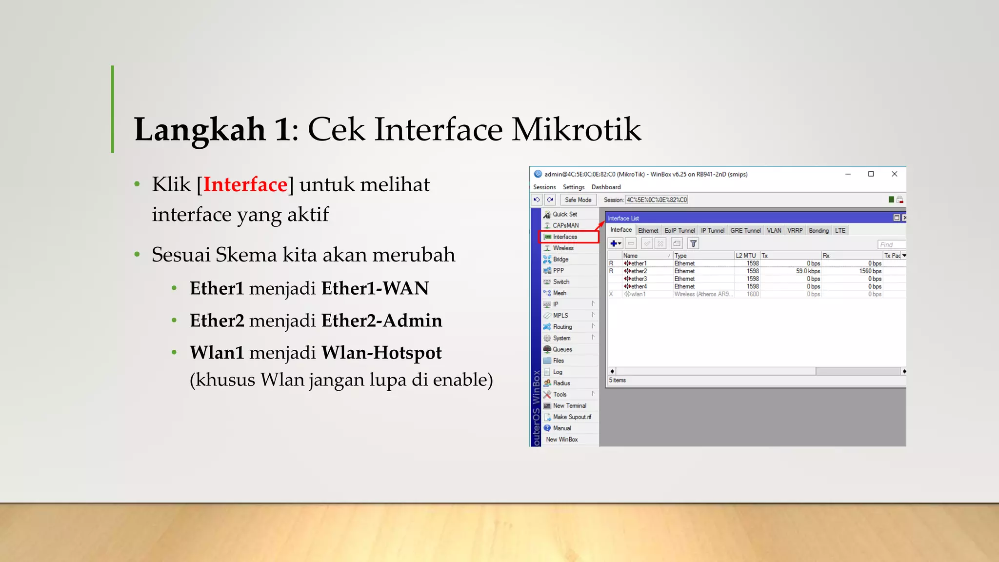 Langkah 1: Cek Interface Mikrotik
• Klik [Interface] untuk melihat
interface yang aktif
• Sesuai Skema kita akan merubah
• Ether1 menjadi Ether1-WAN
• Ether2 menjadi Ether2-Admin
• Wlan1 menjadi Wlan-Hotspot
(khusus Wlan jangan lupa di enable)
 