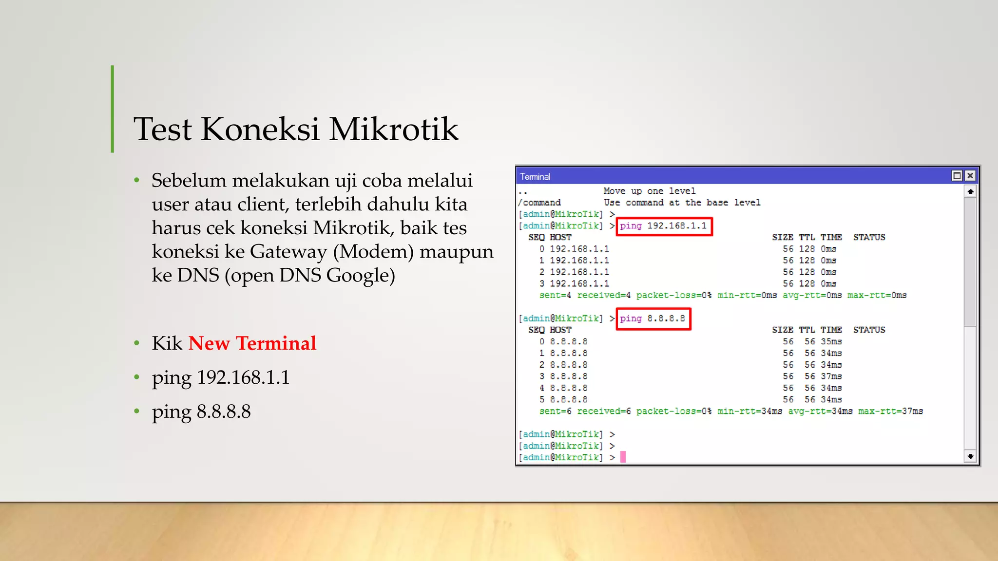 Test Koneksi Mikrotik
• Sebelum melakukan uji coba melalui
user atau client, terlebih dahulu kita
harus cek koneksi Mikrotik, baik tes
koneksi ke Gateway (Modem) maupun
ke DNS (open DNS Google)
• Kik New Terminal
• ping 192.168.1.1
• ping 8.8.8.8
 
