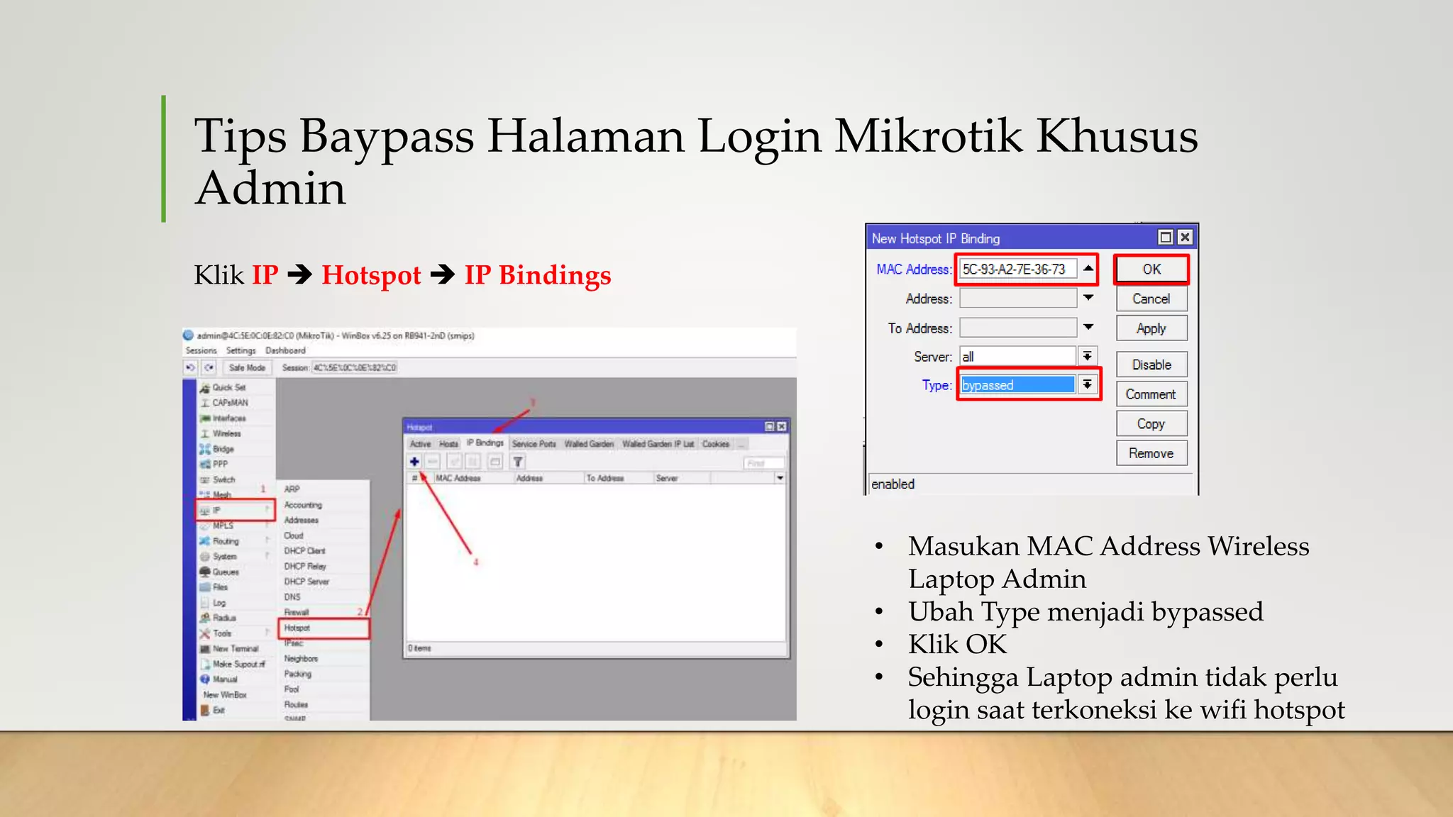 Tips Baypass Halaman Login Mikrotik Khusus
Admin
Klik IP  Hotspot  IP Bindings
• Masukan MAC Address Wireless
Laptop Admin
• Ubah Type menjadi bypassed
• Klik OK
• Sehingga Laptop admin tidak perlu
login saat terkoneksi ke wifi hotspot
 