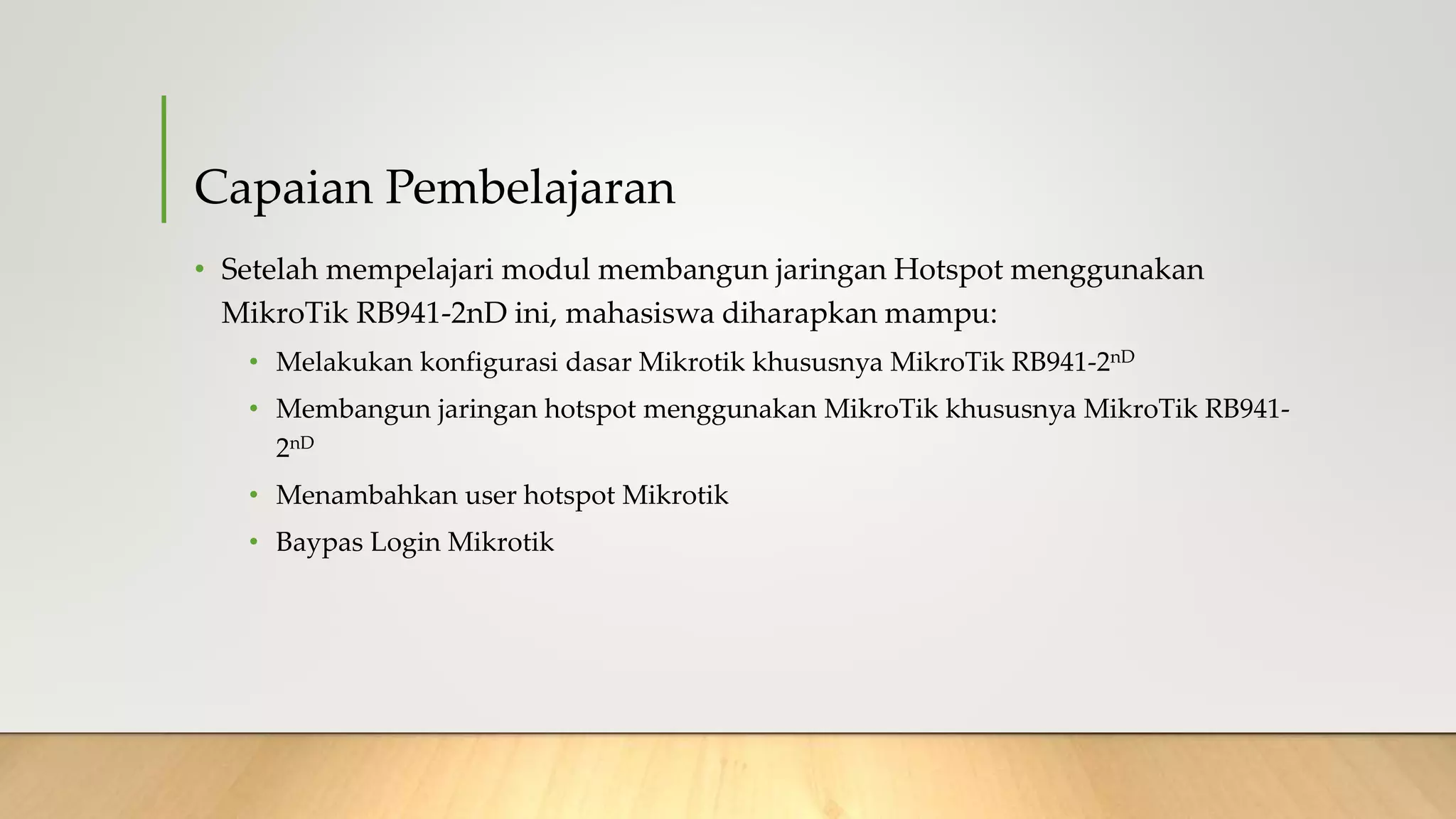 Capaian Pembelajaran
• Setelah mempelajari modul membangun jaringan Hotspot menggunakan
MikroTik RB941-2nD ini, mahasiswa diharapkan mampu:
• Melakukan konfigurasi dasar Mikrotik khususnya MikroTik RB941-2nD
• Membangun jaringan hotspot menggunakan MikroTik khususnya MikroTik RB941-
2nD
• Menambahkan user hotspot Mikrotik
• Baypas Login Mikrotik
 
