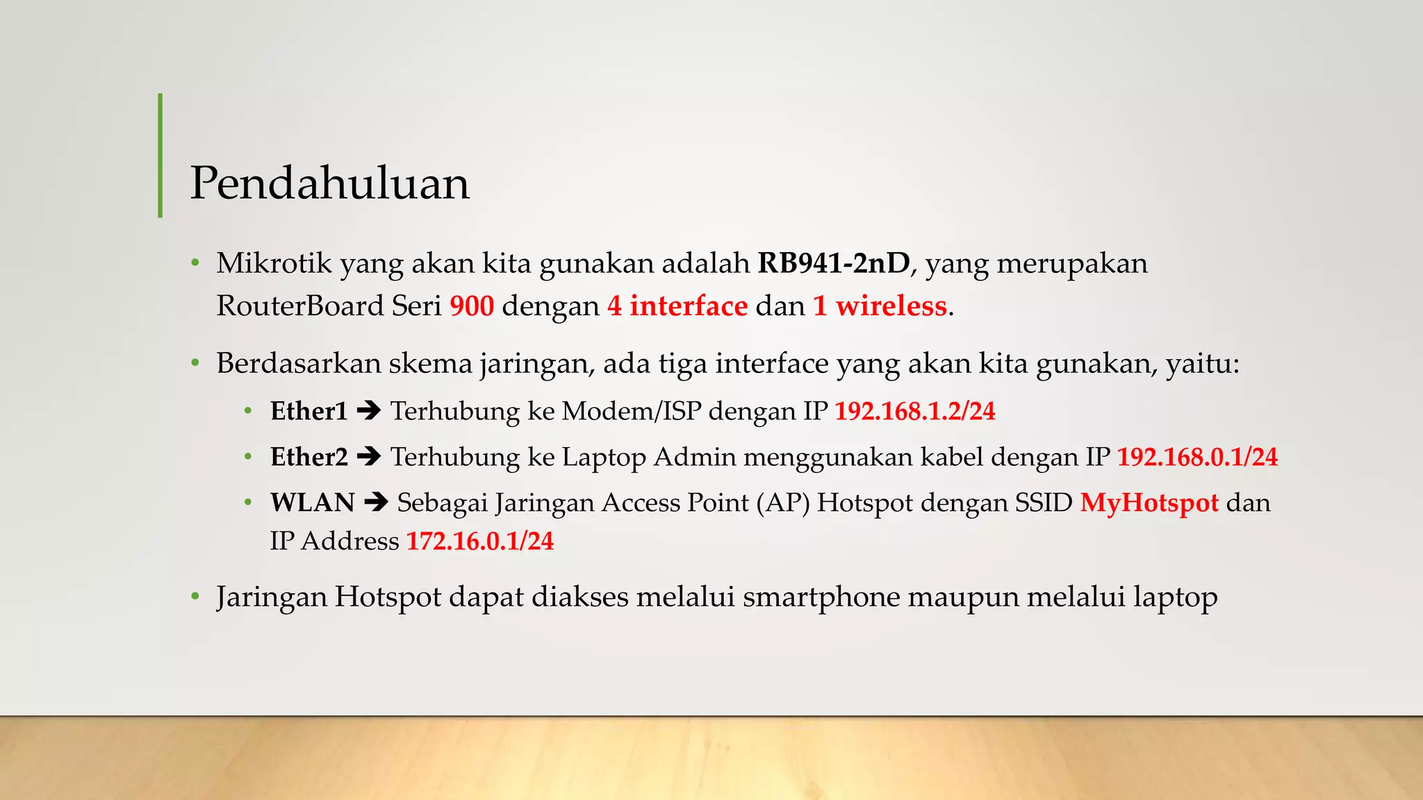 Pendahuluan
• Mikrotik yang akan kita gunakan adalah RB941-2nD, yang merupakan
RouterBoard Seri 900 dengan 4 interface dan 1 wireless.
• Berdasarkan skema jaringan, ada tiga interface yang akan kita gunakan, yaitu:
• Ether1  Terhubung ke Modem/ISP dengan IP 192.168.1.2/24
• Ether2  Terhubung ke Laptop Admin menggunakan kabel dengan IP 192.168.0.1/24
• WLAN  Sebagai Jaringan Access Point (AP) Hotspot dengan SSID MyHotspot dan
IP Address 172.16.0.1/24
• Jaringan Hotspot dapat diakses melalui smartphone maupun melalui laptop
 