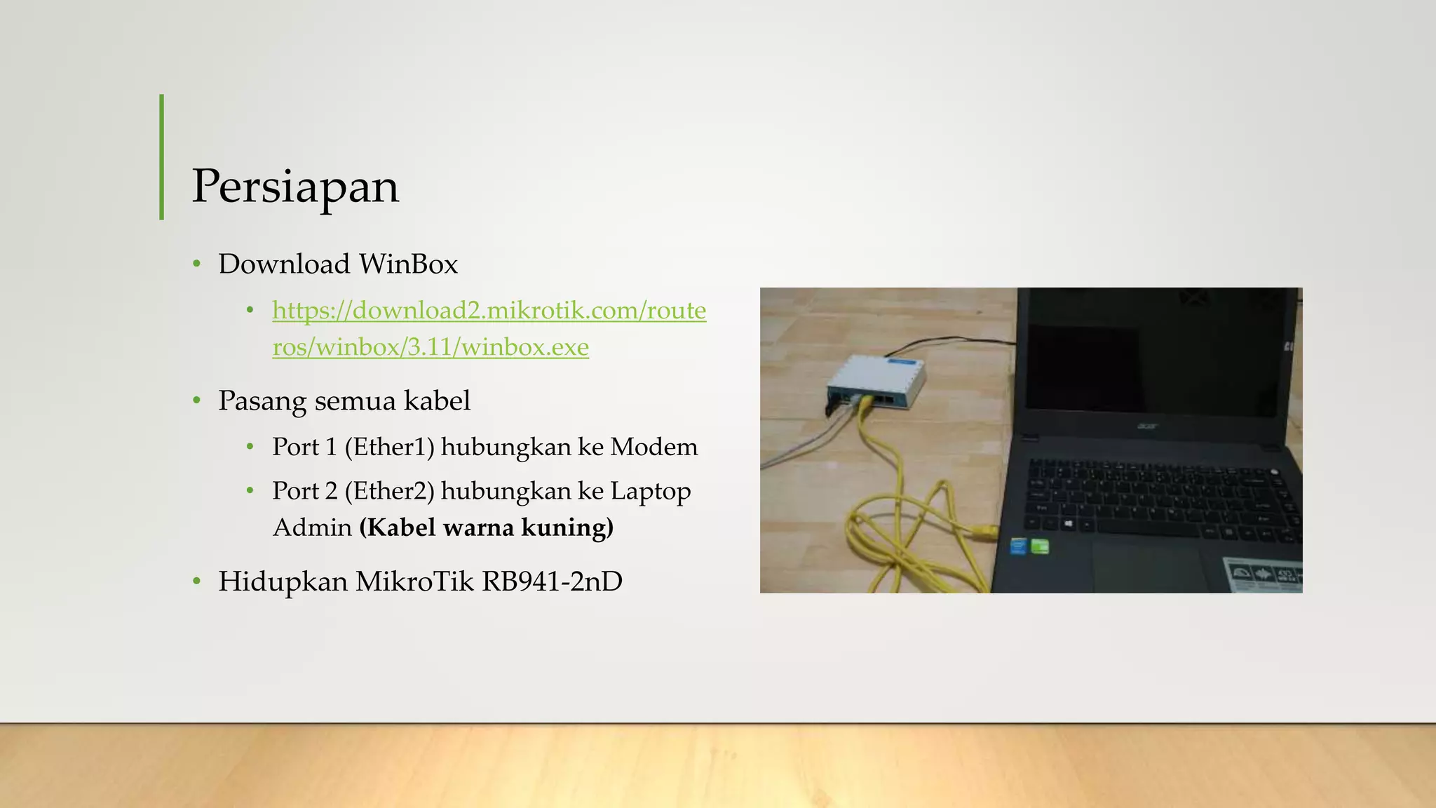 Persiapan
• Download WinBox
• https://download2.mikrotik.com/route
ros/winbox/3.11/winbox.exe
• Pasang semua kabel
• Port 1 (Ether1) hubungkan ke Modem
• Port 2 (Ether2) hubungkan ke Laptop
Admin (Kabel warna kuning)
• Hidupkan MikroTik RB941-2nD
 