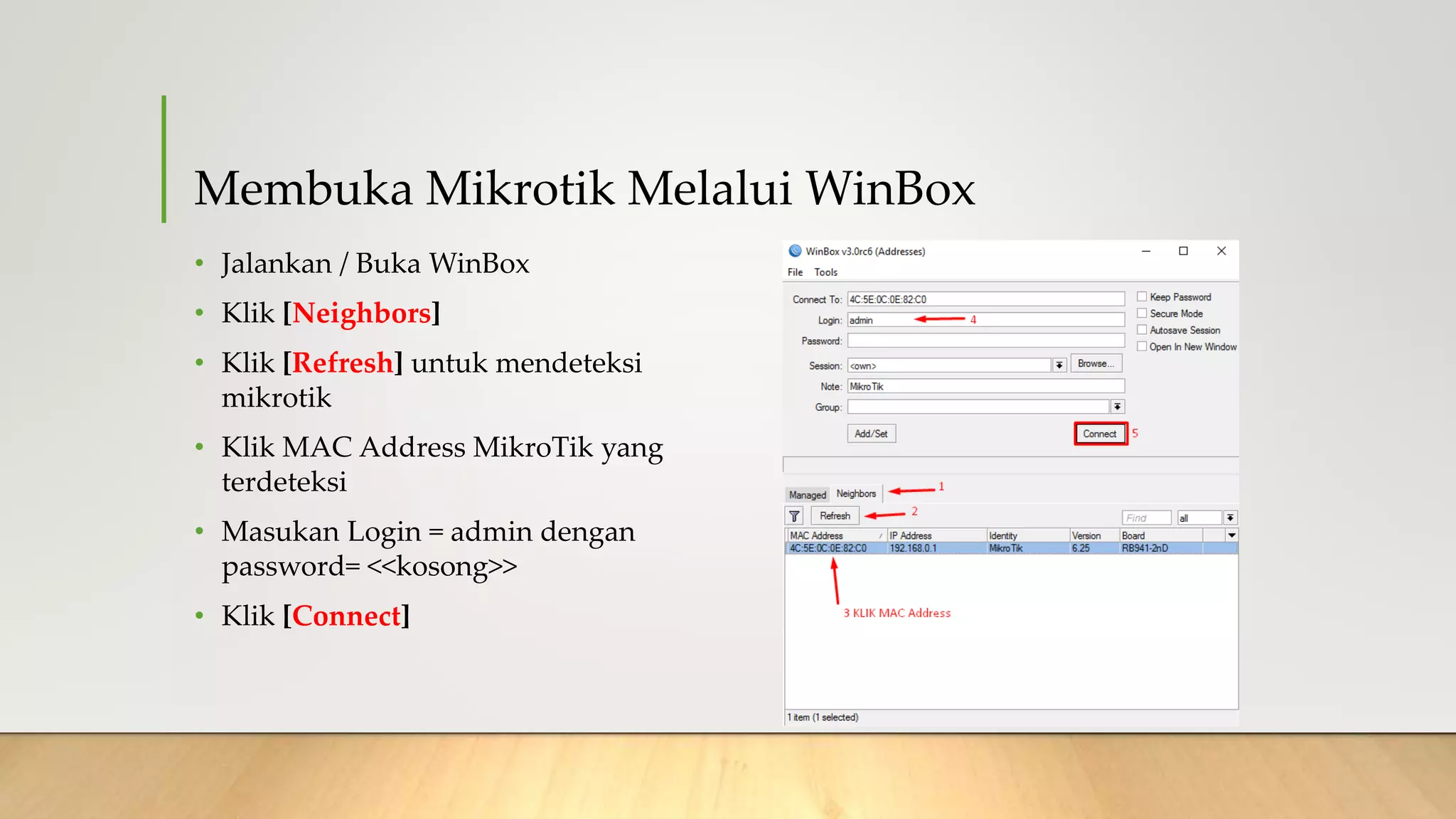 Membuka Mikrotik Melalui WinBox
• Jalankan / Buka WinBox
• Klik [Neighbors]
• Klik [Refresh] untuk mendeteksi
mikrotik
• Klik MAC Address MikroTik yang
terdeteksi
• Masukan Login = admin dengan
password= <<kosong>>
• Klik [Connect]
 