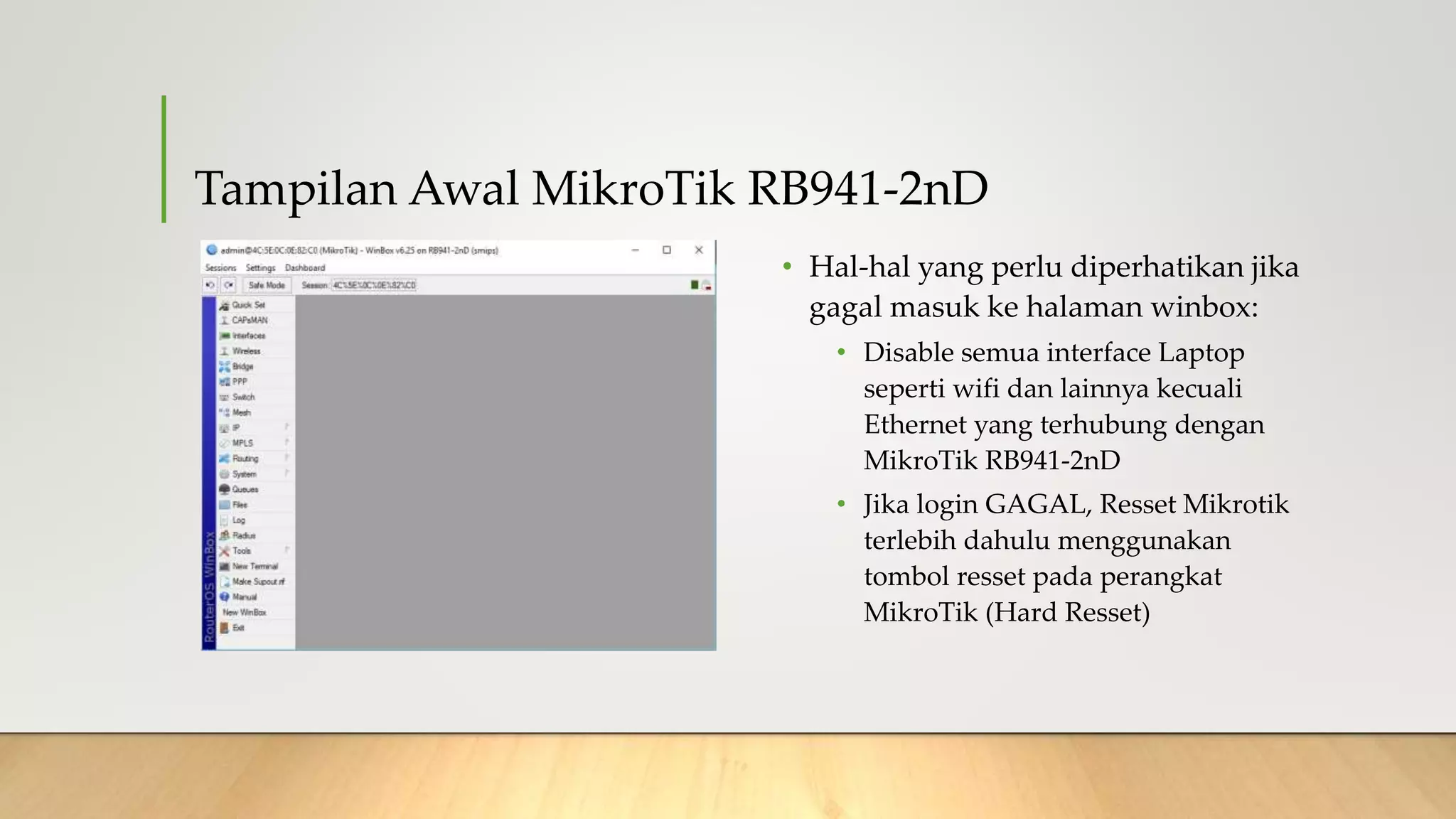 Tampilan Awal MikroTik RB941-2nD
• Hal-hal yang perlu diperhatikan jika
gagal masuk ke halaman winbox:
• Disable semua interface Laptop
seperti wifi dan lainnya kecuali
Ethernet yang terhubung dengan
MikroTik RB941-2nD
• Jika login GAGAL, Resset Mikrotik
terlebih dahulu menggunakan
tombol resset pada perangkat
MikroTik (Hard Resset)
 