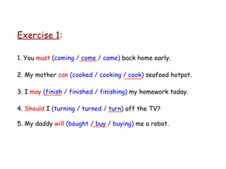 Exercise 1 : _____ _____ _____ ____ ____ 1. You  must   (coming / come / came)  back home early. 2. My mother  can   (cooked / cooking / cook)  seafood hotpot. 3. I  may   (finish / finished / finishing)  my homework today. 4.  Should  I  (turning / turned / turn)  off the TV? 5. My daddy  will   (bought / buy / buying)  me a robot. 