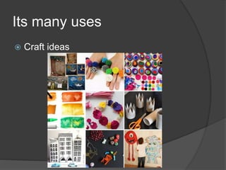 Its many uses
 Craft ideas
 
