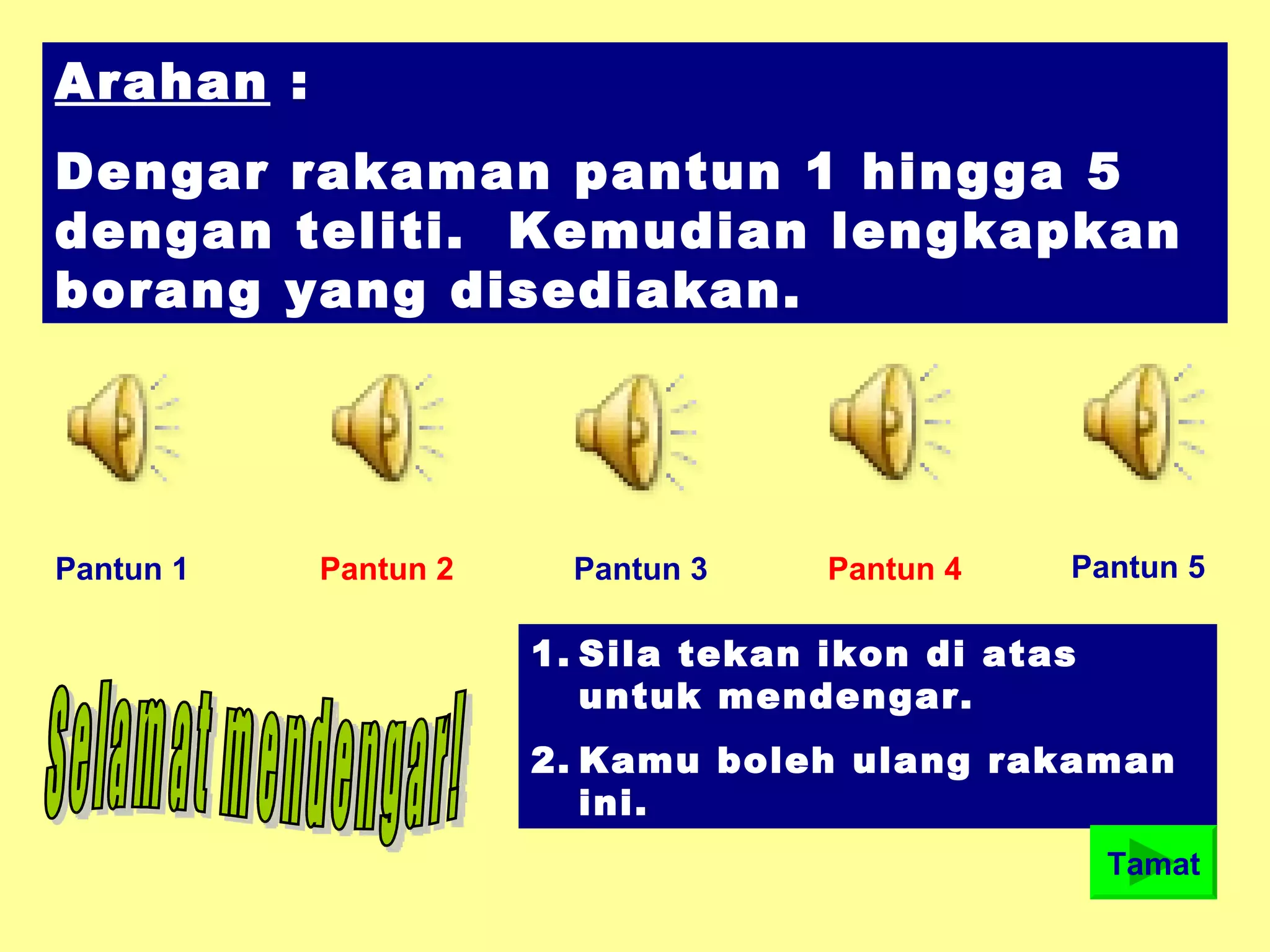 Arahan :
Dengar rakaman pantun 1 hingga 5
dengan teliti. Kemudian lengkapkan
borang yang disediakan.
Pantun 1 Pantun 2 Pantun 3 Pantun 4 Pantun 5
1. Sila tekan ikon di atas
untuk mendengar.
2. Kamu boleh ulang rakaman
ini.
Tamat
