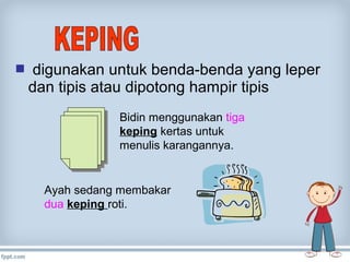  digunakan untuk benda-benda yang leper

dan tipis atau dipotong hampir tipis
Bidin menggunakan tiga
keping kertas untuk
menulis karangannya.

Ayah sedang membakar
dua keping roti.

 
