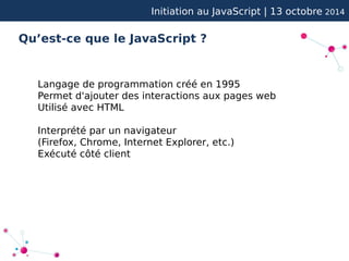 Initiation au JavaScript | 13 octobre 2014 
Qu’est-ce que le JavaScript ? 
Langage de programmation créé en 1995 
Permet d'ajouter des interactions aux pages web 
Utilisé avec HTML 
Interprété par un navigateur 
(Firefox, Chrome, Internet Explorer, etc.) 
Exécuté côté client 
 