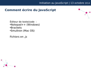 Initiation au JavaScript | 13 octobre 2014 
Comment écrire du JavaScript 
Éditeur de texte/code : 
●Notepad++ (Windows) 
●Brackets 
●Smultron (Mac OS) 
Fichiers en .js 
 