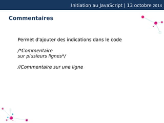 Initiation au JavaScript | 13 octobre 2014 
Commentaires 
Permet d'ajouter des indications dans le code 
/*Commentaire 
sur plusieurs lignes*/ 
//Commentaire sur une ligne 
 