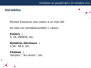 Initiation au JavaScript | 13 octobre 2014 
Variables 
Permet d'associer une valeur à un mot clef 
Se note var nomdelavariable = valeur; 
Entiers : 
5, 10, 280976, etc. 
Nombres décimaux : 
2.54, -56.5, etc. 
Chaînes : 
'bonjour', "Au revoir.", etc. 
 