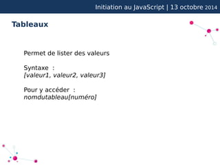 Initiation au JavaScript | 13 octobre 2014 
Tableaux 
Permet de lister des valeurs 
Syntaxe : 
[valeur1, valeur2, valeur3] 
Pour y accéder : 
nomdutableau[numéro] 
 