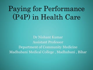 Paying for Performance
(P4P) in Health Care
Dr Nishant Kumar
Assistant Professor
Department of Community Medicine
Madhubani Medical College , Madhubani , Bihar
 