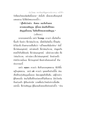 ประโยค๒ - พระธัมมปทัฏฐกถาแปล ภาค ๔ - หน้าที่ 9 
รักที่ชอบใจของบัณฑิตทั้งหลาย " ดังนี้แล้ว เมื่อจะทรงสืบอนุสนธิ 
แสดงธรรม จึงได้ตรัสพระคาถานี้ว่า :- 
" ผู้ใดพึงว่ากล่าว พึงสอน และพึงห้ามจาก 
ธรรมของอสัตบุรุษ, ผู้นั้นแล ย่อมเป็นที่รักของ 
สัตบุรุษทั้งหลาย, ไม่เป็นที่รักของพวกอสัตบุรุษ. " 
[ แก้อรรถ ] 
บรรดาบทเหล่านั้น บทว่า โอวเทยฺย ความว่า เมื่อเกิดเรื่อง 
ขึ้นแล้ว จึงกล่าว ชื่อว่าย่อมโอวาท, เมื่อยังไม่เกิดเรื่อง ชี้โทษอัน 
ยังไม่มาถึง ด้วยสามารถเป็นต้นว่า " แม้โทษจะพึงมีแก่ท่าน " ดังนี้ 
ชื่อว่าย่อมอนุศาสน์; กล่าวต่อหน้า ชื่อว่าย่อมโอวาท, ส่งฑูตหรือ 
ศาสน์ไปในที่ลับหลัง ชื่อว่าย่อมอนุศาสน์. แม้กล่าวคราวเดียว ชื่อ 
ว่าย่อมโอวาท, กล่าวบ่อย ๆ ชื่อว่าย่อมอนุศาสน์. อีกอย่างหนึ่ง 
กำลังโอวาทนั่นแล ชื่อว่าอนุศาสน์ พึงกล่าวสั่งสอนอย่างนี้ ด้วย 
ประการฉะนี้. 
บทว่า อสฺพภา ความว่า พึงห้ามจากอกุศลธรรม พึงให้ตั้ง 
อยู่ในกุศลธรรม. บทว่า สตํ ความว่า บุคคลเห็นปานนี้นั้น ย่อม 
เป็นที่รักแห่งสัตบุรุษทั้งหลาย มีพระพุทธเจ้าเป็นต้น; แต่ผู้ว่ากล่าว 
ผู้สั่งสอนนั้น ย่อมไม่เป็นที่รักแห่งพวกที่ไม่เห็นธรรม มีปรโลกอัน 
ข้ามล่วงแล้ว ผู้เห็นแก่อามิส บวชเพื่อประโยชน์แก่การเลี้ยงชีพ 
เหล่านั้น ชื่อว่าอสัตบุรุษ ผู้ทิ่มแทงด้วยหอกคือปากอย่างนี้ว่า " ท่าน 
 