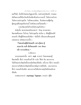 ประโยค๒ - พระธัมมปทัฏฐกถาแปล ภาค ๔ - หน้าที่ 112 
ผมก็ไม่มี, นั่นเป็นโทษของวัฏฏะเท่านั้น, ขอท่านอย่าคิดแล้ว, สามเณร 
ยังข้าพระองค์ให้เบาใจแล้วนั่นเทียวด้วยประการฉะนี้, ไม่ทำความโกรธ 
ไม่ทำความประทุษร้าย ในข้าพระองค์เลย; ข้าแต่พระองค์ผู้เจริญ 
ผู้สมบูรณ์ด้วยคุณเห็นปานนี้ อันข้าพระองค์ไม่เคยเห็น. " 
[ พระขีณาสพไม่โกรธไม่ประทุษร้ายใคร ] 
ลำดับนั้น พระศาสดาตรัสกะเธอว่า " ภิกษุ ธรรมดาพระ 
ขีณาสพทั้งหลาย ไม่โกรธ ไม่ประทุษร้าย ต่อใคร ๆ, เป็นผู้มีอินทรีย์ 
สงบแล้ว เป็นผู้มีใจสงบแล้วเทียว " ดังนี้แล้ว เมื่อจะทรงสืบอนุสนธิ 
แสดงธรรม ตรัสพระคาถานี้ว่า :- 
" ใจของท่านผู้พ้นวิเศษแล้ว เพราะรู้ชอบ ผู้ 
สงบระงับ คงที่ เป็นใจสงบแล้ว วาจา ก็สงบ 
แล้ว การงานก็สงบ. " 
[ แก้อรรถ ] 
บรรดาบทเหล่านั้น บทว่า สนฺตํ ความว่า ใจของสมณะผู้ 
ขีณาสพนั้น ชื่อว่า สงบแล้วแท้ คือ ระงับ ได้แก่ ดับ เพราะความ 
ไม่มีโทษแห่งวจีทุจริตทั้งหลายมีอภิชฌาเป็นต้น, อนึ่งวาจา ชื่อว่า สงบแล้ว 
เพราะความไม่มีแห่งวจีทุจริตทั้งหลายมีมุสาวาทเป็นต้น, และกายกรรม 
ชื่อว่า สงบแล้วนั่นเทียว เพราะความไม่มีแห่งกายทุจริตมีปาณาติบาต 
เป็นต้น. 
บาทพระคาถาว่า สมฺมทญฺญา วิมุตฺตสฺสา ความว่า ผู้พ้น 
 