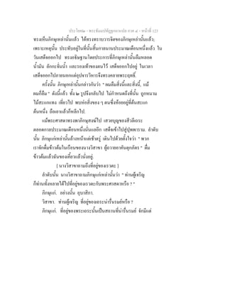 ประโยค๒ - พระธัมมปทัฏฐกถาแปล ภาค ๔ - หน้าที่ 123 
ทรงเห็นภิกษุเหล่านั้นแล้ว ได้ทรงทราบวารจิตของภิกษุเหล่านั้นแล้ว; 
เพราะเหตุนั้น ประทับอยู่ในที่นั้นสิ้นกาลนานประมาณเดือนหนึ่งแล้ว ใน 
วันเสด็จออกไป ทรงอธิษฐานโดยประการที่ภิกษุเหล่านั้นลืมหลอด 
น้ำมัน ลักกะจั่นน้ำ และรองเท้าของตนไว้ เสด็จออกไปอยู่ ในเวลา 
เสด็จออกไปภายนอกแต่อุปจารวิหารจึงทรงคลายพระฤทธิ์. 
ครั้งนั้น ภิกษุเหล่านั้นกล่าวกันว่า " ผมลืมสิ่งนี้และสิ่งนี้, แม้ 
ผมก็ลืม " ดังนี้แล้ว ทั้ง ๒ รูปจึงกลับไป ไม่กำหนดถึงที่นั้น ถูกหนาม 
ไม้สะแกแทง เที่ยวไป พบห่อสิ่งของ ๆ ตนซึ่งห้อยอยู่ที่ต้นสะแก 
ต้นหนึ่ง ถือเอาแล้วก็หลีกไป. 
แม้พระศาสดาทรงพาภิกษุสงฆ์ไป เสวยบุญของสีวลีเถระ 
ตลอดกาลประมาณเดือนหนึ่งนั่นแลอีก เสด็จเข้าไปสู่ปุพพาราม. ลำดับ 
นั้น ภิกษุแก่เหล่านั้นล้างหน้าแต่เช้าตรู่ เดินไปด้วยตั้งใจว่า " พวก 
เราจักดื่มข้าวต้มในเรือนของนางวิสาขา ผู้ถวายอาคันตุกภัตร " ดื่ม 
ข้าวต้มแล้วฉันของเคี้ยวแล้วนั่งอยู่. 
[ นางวิสาขาถามถึงที่อยู่ของเรวตะ ] 
ลำดับนั้น นางวิสาขาถามภิกษุแก่เหล่านั้นว่า " ท่านผู้เจริญ 
ก็ท่านทั้งหลายได้ไปที่อยู่ของเรวตะกับพระศาสดาหรือ ? " 
ภิกษุแก่. อย่างนั้น อุบาสิกา. 
วิสาขา. ท่านผู้เจริญ ที่อยู่ของเถระน่ารื่นรมย์หรือ ? 
ภิกษุแก่. ที่อยู่ของพระเถระนั้นเป็นสถานที่น่ารื่นรมย์ จักมีแต่ 
 