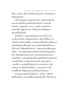 ประโยค๒ - พระธัมมปทัฏฐกถาแปล ภาค ๔ - หน้าที่ 124 
ที่ไหน ? อุบาสิกา ที่นั้นรกด้วยไม้สะแกมีหนามขาว เป็นเช่นกับสถาน 
ที่อยู่ของพวกเปรต. 
ครั้งนั้น ภิกษุหนุ่ม ๒ รูปพวกอื่นมาแล้ว. อุบาสิกาถวายข้าวต้ม 
และของควรเคี้ยวทั้งหลายแม้แก่ภิกษุเหล่านั้นแล้ว ถามอย่างนั้น 
เหมือนกัน. ภิกษุเหล่านั้น กล่าวว่า " อุบาสิกา พวกฉันไม่อาจ 
พรรณนาได้, ที่อยู่ของพระเถระ เป็นเช่นกับเทวสภาชื่อสุธรรมา 
ดุจตกแต่งขึ้นด้วยฤทธิ์. " 
อุบาสิกาคิดว่า " ภิกษุพวกที่มาครั้งแรกกล่าวอย่างอื่น, ภิกษุ 
พวกนี้กล่าวอย่างอื่น, ภิกษุพวกที่มาครั้งแรก ลืมอะไรไว้เป็นแน่ จัก 
กลับไปในเวลาที่คลายฤทธิ์แล้ว, ส่วนภิกษุพวกนี้จักไปในเวลาที่พระเถระ 
ตกแต่งนิรมิตสถานที่ด้วยฤทธิ์ " เพราะความที่ตนเป็นบัณฑิตจึงทราบ 
เนื้อความนั้น ได้ยืนอยู่แล้วด้วยหวังว่า " จักทูลถามในกาลที่พระศาสดา 
เสด็จมา. " ต่อกาลเพียงครู่เดียวแต่กาลนั้นพระศาสดาอันภิกษุสงฆ์แวด 
ล้อม เสด็จไปสู่เรือนของนางวิสาขา ประทับนั่งเหนืออาสนะอันเขา 
ตกแต่งไว้แล้ว. นางอังคาสภิกษุสงฆ์มีพระพุทธเจ้าเป็นประมุขโดยเคารพ 
ในเวลาเสร็จภัตกิจ ถวายบังคมพระศาสดาแล้ว ทูลถามเฉพาะว่า 
" พระเจ้าข้า บรรดาภิกษุที่ไปกับพระองค์ บางพวกกล่าวว่า ' ที่อยู่ 
ของพระเรวตะ เป็นป่ารกด้วยไม้สะแก ' บางพวกกล่าวว่า ' เป็น 
สถานที่รื่นรมย์; ที่อยู่ของพระเถระนั่นเป็นอย่างไรหนอแล ? " 
พระศาสดาทรงสดับคำนั้นแล้วตรัสว่า " อุบาสิกา จะเป็นบ้าน 
หรือเป็นป่าก็ตาม, พระอรหันต์ทั้งหลายย่อมอยู่ในที่ใด, ที่นั้นน่ารื่นรมย์ 
 