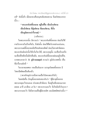ประโยค๒ - พระธัมมปทัฏฐกถาแปล ภาค ๔ - หน้าที่ 125 
แท้ " ดังนี้แล้ว เมื่อจะทรงสืบอนุสนธิแสดงธรรม จึงตรัสพระคาถา 
นี้ว่า :- 
" พระอรหันต์ทั้งหลาย อยู่ในที่ใด เป็นบ้านก็ตาม 
เป็นป่าก็ตาม ที่ลุ่มก็ตาม ที่ดอนก็ตาม, ที่นั้น 
เป็นภูมิสถานน่ารื่นรมย์. " 
[ แก้อรรถ ] 
ในพระคาถานั้น มีความว่า " พระอรหันต์ทั้งหลาย ย่อมไม่ได้ 
กายวิเวกภายในบ้านก็จริง, ถึงดังนั้น ย่อมได้จิตวิเวกอย่างแน่นอน, 
เพราะอารมณ์ทั้งหลายแม้เปรียบดังของทิพย์ ย่อมไม่อาจทำจิตของ 
พระอรหันต์เหล่านั้นให้หวั่นไหวได้, เพราะเหตุนั้น จะเป็นบ้านหรือ 
จะเป็นที่ใดที่หนึ่งมีป่าเป็นต้น, พระอรหันต์ทั้งหลายย่อมอยู่ในที่ใด. 
บาทพระคาถาว่า ตํ ภูมิรามเณยฺยกํ ความว่า ภูมิประเทศนั้น เป็น 
ที่น่ารื่นรมย์แท้. " 
ในเวลาจบเทศนา ชนเป็นอันมาก บรรลุอริยผลทั้งหลาย มี 
โสดาปัตติผลเป็นต้นแล้ว. 
[ พวกภิกษุปรารภถึงความเป็นไปของพระสีวลี ] 
โดยสมัยอื่น ภิกษุทั้งหลายสนทนากันว่า " ผู้มีอายุทั้งหลาย 
เพราะเหตุอะไรหนอแล ท่านพระสีวลีเถระ จึงอยู่ในท้องของมารดา 
ตลอด ๗ ปี ๗ เดือน ๗ วัน ? เพราะกรรมอะไร จึงไหม้แล้วในนรก ? 
เพราะกรรมอะไร จึงถึงความเป็นผู้มีลาภเลิศ และมียศเลิศอย่างนั้น ? " 
 