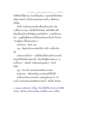 ประโยค๒ - พระธัมมปทัฏฐกถาแปล ภาค ๔ - หน้าที่ 127 
ไม่ได้เห็นน้ำผึ้งดิบ๑เลย, ส่วนน้ำผึ้งสุกมีมาก, ชนเหล่านั้นให้คนถือเอา 
ทรัพย์ ๔ พันแล้ว ส่งไปในประตูแห่งพระนครทั้ง ๔ เพื่อต้องการ 
น้ำผึ้งดิบ. 
ครั้งนั้น คนบ้านนอกคนหนึ่งมาเพื่อจะเยี่ยมนายบ้าน เห็น 
รวงผึ้งในระหว่างทาง ไล่ตัวผึ้งให้หนีไปแล้ว ตัดกิ่งไม้ถือรวงผึ้ง 
พร้อมทั้งคอนนั่นแลเข้าไปสู่พระนครด้วยตั้งใจว่า " เราจักให้แก่นาย 
บ้าน " บุรุษผู้ไปเพื่อต้องการน้ำผึ้งพบคนบ้านนอกนั้นแล้ว จึงถามว่า 
" ท่านผู้เจริญ น้ำผึ้งท่านขายไหม ? " 
คนบ้านนอก. ไม่ขาย นาย. 
บุรุษ. เชิญท่านรับเอากหาปณะนี้แล้ว จงให้ (รวงผึ้งแก่ฉัน) 
เถิด. 
คนบ้านนอกนั้นคิดว่า " รวงผึ้งนี้ย่อมไม่ถึงค่าแม่สักว่าบาทหนึ่ง; 
แต่บุรุษนี้ให้ทรัพย์กหาปณะหนึ่ง, เห็นจะเป็นผู้มีกหาปณะมาก, เรา 
ควรขึ้นราคา. " ลำดับนั้น เขาจึงตอบกับบุรุษนั้นว่า " ฉันให้ 
ไม่ได้. " 
บุรุษ. ถ้ากระนั้น ท่านจงรับเอาทรัพย์ ๒ กหาปณะ. 
คนบ้านนอก. แม้ด้วยทรัพย์ ๒ กหาปณะฉันก็ให้ไม่ได้. 
เขาขึ้นราคาด้วยอาการอย่างนั้น จนถึงบุรุษนั้นกล่าวว่า " ถ้า 
กระนั้น ขอท่านจงรับเอาทรัพย์พันกหาปณะนี้ " ดังนี้แล้ว น้อมห่ม 
๑. อลฺลมธุ ตามศัพท์แปลว่า น้ำผึ้งสด. ได้แก่น้ำผึ้งที่ได้จากรังใหม่ ๆ ยังไม่ได้ต้ม 
หรือเคี่ยว, เพื่อให้ความเข้ากันกับน้ำผึ้งสุก ศัพท์นี้จึงควรแปลว่า น้ำผึ้งดิบ. 
 