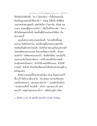 ประโยค๒ - พระธัมมปทัฏฐกถาแปล ภาค ๔ - หน้าที่ 129 
ได้เหลือเกินไปด้วยซ้ำ. ใคร ๆ ไม่ควรคิดว่า " น้ำผึ้งน้อยอย่างนั้น 
ถึงแก่ภิกษุมากอย่างนั้นได้อย่างไร ? " จริงอยู่ น้ำผึ้งนั้น ถึงได้ด้วย 
อานุภาพแห่งพระพุทธเจ้า. พุทธวิสัยใคร ๆ ไม่ควรคิด. จริงอยู่ เหตุ๑ 
๔ อย่าง อันพระผู้มีพระภาคตรัสว่า " เป็นเรื่องที่ไม่ควรคิด. " ใคร ๆ 
เมื่อไปคิดเหตุเหล่านั้นเข้า ย่อมเป็นผู้มีส่วนแห่งคนบ้าทีเดียว ด้วย 
ประการฉะนี้. 
บุรุษนั้นทำกรรมประมาณเท่านั้นแล้ว ในกาลเป็นที่สิ้นสุด 
แห่งอายุ บังเกิดในเทวโลก ท่องเที่ยวอยู่สิ้นกาลประมาณเท่านั้น 
ในสมัยหนึ่งจุติจากเทวโลกแล้ว บังเกิดในราชตระกูลในกรุงพาราณสี 
โดยกาลที่พระชนกสวรรคต ถึงความเป็นพระราชาแล้ว. ท้าวเธอ 
ทรงดำริว่า " จักยึดเอาพระนครหนึ่ง " จึงเสด็จไปล้อม (นครนั้นไว้), 
และทรงสาส์นไปแก่ชาวเมืองว่า " จงให้ราชสมบัติหรือการยุทธ์ " 
ชาวเมืองเหล่านั้นตอบว่า " จักไม่ให้ราชสมบัตินั่นแหละ, จักไม่ให้ 
การยุทธ์ " ดังนี้แล้ว ก็ออกไปนำฟืนและน้ำเป็นต้นมาทางประตูเล็ก ๆ, 
ทำกิจทุกอย่าง. 
ฝ่ายพระราชานอกนี้รักษาประตูใหญ่ ๔ ประตู ล้อมพระนครไว้ 
สิ้น ๗ ปี ยิ่งด้วย ๗ เดือน ๗ วัน. ในกาลต่อมา พระชนนีของพระ 
ราชานั้นตรัสถามว่า " บุตรของเราทำอะไร ? " ทรงสดับเรื่องนั้นว่า 
" ทรงทำกรรมชื่อนี้ พระเจ้าข้า " ตรัสว่า " บุตรของเราโง่, พวก 
เธอจงไป จงทูลแก่บุตรของเรานั้นว่า ' จงปิดประตูเล็ก ๆ ล้อม 
๑. อจินไตย ๔ อย่าง คือ พุทธวิสัย ฌานวิสัย กรรมวิสัย โลกจินตะ. 
 