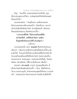 ประโยค๒ - พระธัมมปทัฏฐกถาแปล ภาค ๔ - หน้าที่ 141 
ภิกษุ. " พระเจ้าข้า ธรรมดาอนุโมทนากถามีกำลัง, บุรุษ 
นั้นกระทำอกุศลกรรมไว้มาก, เขายังคุณวิเศษให้บังเกิดด้วยเหตุเท่า 
นั้นอย่างไรได้ ? " 
พระศาสดาตรัสว่า " ภิกษุทั้งหลาย เธอทั้งหลายจงอย่า 
ถือประมาณแห่งธรรมที่เราแสดงแล้วว่า ' น้อยหรือมาก ' เพราะว่า 
แม้วาจาคำเดียวที่อาศัยประโยชน์ ประเสริฐโดยแท้ " เมื่อจะทรง 
สืบอนุสนธิแสดงธรรม จึงตรัสพระคาถานี้ว่า :- 
" หากวาจาแม้ตั้งพัน ไม่ประกอบด้วยบทที่เป็น 
ประโยชน์ไซร้, บทที่เป็นประโยชน์ บทเดียว 
ซึ่งบุคคลฟังแล้วสงบระงับได้ ประเสริฐกว่า. " 
[ แก้อรรถ ] 
บรรดาบทเหล่านั้น บทว่า สหสฺสมปิ เป็นคำสำหรับกำหนด. 
อธิบายว่า " แม้หากว่าวาจาที่เขากำหนดด้วยตั้งพันอย่างนี้ คือ ๑ พัน 
๒ พันไซร้, ก็วาจาเหล่านั้นไม่ประกอบด้วยบทที่เป็นประโยชน์ คือ 
ประกอบด้วยบททั้งหลายที่ไม่เป็นประโยชน์ อันประกาศแต่เรื่อง 
พรรณนาอากาส พรรณนาภูเขา และพรรณนาป่าเป็นต้น ไม่แสดง 
นิพพาน มีมากเพียงใด; ก็เป็นวาจาชั่วนั่นแหละ เพียงนั้น. " 
สองบทว่า เอกํ อตฺถปทํ ความว่า ส่วนบุคคลฟังบทใด ที่ 
เป็นประโยชน์แม้บทเดียวเห็นปานนี้ว่า " นี้กาย, นี้สติไปในกาย, 
วิชา ๓ เราตามบรรลุแล้ว, คำสอนของพระพุทธเจ้าทั้งหลาย เรากระทำ 
แล้ว. " ย่อมสงบระงับ ด้วยการสงบระงับ กิเลสมีราคะเป็นต้นได้, 
 