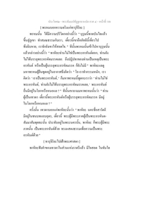 ประโยค๒ - พระธัมมปทัฏฐกถาแปล ภาค ๔ - หน้าที่ 146 
[ พรหมบอกความจริงแก่ทารุจีริยะ ] 
พรหมนั้น ได้มีความปริวิตกอย่างนี้ว่า " บุรุษนี้พาดบันไดแล้ว 
ขึ้นสู่ภูเขา ทำสมณธรรมกับเรา, เดี๋ยวนี้เขาถือลัทธินี้เที่ยวไป 
พึงฉิบหาย, เราจักยังเขาให้สลดใจ. " ทีนั้นพรหมนั้นเข้าไปหาบุรุษนั้น 
แล้วกล่าวอย่างนี้ว่า " พาหิยะท่านไม่ใช่เป็นพระอรหันต์ดอก, ท่านยัง 
ไม่ได้บรรลุพระอรหัตมรรคเลย: ถึงปฏิปทาของท่านเป็นเหตุเป็นพระ 
อรหันต์ หรือเป็นผู้บรรลุพระอรหัตมรรค ก็ยังไม่มี " พาหิยะแลดู 
มหาพรหมผู้ยืนพูดอยู่ในอากาศจึงคิดว่า " โอ เราทำกรรมหนัก, เรา 
คิดว่า ' เราเป็นพระอรหันต์, ' ก็มหาพรหมนี้พูดกะเราว่า ' ท่านไม่ใช่ 
พระอรหันต์, ท่านยังไม่ได้บรรลุพระอรหัตมรรคเลย, ' พระอรหันต์ 
อื่นมีอยู่ในโลกหรือหนอแล ? " ทีนั้นเขาถามมหาพรหมนั้นว่า " ท่าน 
ผู้เป็นเทวดา เดี๋ยวนี้พระอรหันต์หรือผู้บรรลุพระอรหัตมรรค มีอยู่ 
ในโลกหรือหนอแล ? " 
ครั้งนั้น เทวดาบอกแก่พาหิยะนั้นว่า " พาหิยะ นครชื่อสาวัตถี 
มีอยู่ในชนบทแถบอุดร, เดี๋ยวนี้ พระผู้มีพระภาคผู้เป็นพระอรหันต- 
สัมมาสัมพุทธะนั้น ประทับอยู่ในพระนครนั้น, พาหิยะ ก็พระผู้มีพระ 
ภาคนั้น เป็นพระอรหันต์ด้วย ทรงแสดงธรรมเพื่อความเป็นพระ 
อรหันต์ด้วย " 
[ ทารุจีริยะไปเฝ้าพระศาสดา ] 
พาหิยะฟังคำของเทวดาในส่วนแห่งราตรีแล้ว มีใจสลด ในทันใด 
 