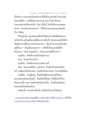 ประโยค๒ - พระธัมมปทัฏฐกถาแปล ภาค ๔ - หน้าที่ 147 
นั้นนั่นเอง ออกจากท่าเรือสุปปารกะได้ไปถึงกรุงสาวัตถี ด้วยการพัก 
โดยราตรีเดียว. เขาได้เดินทางประมาณ ๑๒๐ โยชน์ ทั้งหมด 
โดยการพักราตรีเดียวเท่านั้น; ก็แล เมื่อไป ไปแล้วด้วยอานุภาพของ 
เทวดา. อาจารย์บางพวกกล่าวว่า " ไปด้วยอานุภาพของพระพุทธเจ้า 
บ้าง " ทีเดียว. 
ก็ในขณะนั้น พระศาสดาเสด็จเข้าไปสู่กรุงสาวัตถีเพื่อบิณฑบาต. 
พาหิยะนั้นถามภิกษุทั้งหลายผู้ฉันอาหารเช้าแล้ว เดินจงกรมอยู่ในที่แจ้ง 
เพื่อต้องการเปลื้องความคร้านทางกายว่า " เดี๋ยวนี้ พระศาสดาประทับ 
อยู่ที่ไหน ? " ภิกษุทั้งหลายตอบว่า " เสด็จเข้าไปกรุงสาวัตถีเพื่อ 
บิณฑบาต " แล้วถามบุรุษนั้นว่า " ก็ท่านแลมาแต่ที่ไหนเล่า ? " 
ทารุจีริยะ. ข้าพเจ้ามาแต่ท่าเรือสุปปารกะ. 
ภิกษุ. ท่านออกในกาลไร ? 
ทารุจีริยะ. ข้าพเจ้าออกในเวลาเย็นวานนี้. 
ภิกษุ. ท่านมาแต่ที่ไกล, จงนั่งก่อน, ล้างเท้าแล้วทาด้วยน้ำมัน 
แล้ว จงพักเหนื่อยเสียหน่อย, ท่านจักเห็นพระศาสดา ในเวลาที่เสด็จมา. 
ทารุจีริยะ. ท่านผู้เจริญ ข้าพเจ้าไม่รู้อันตรายแห่งชีวิตของ 
พระศาสดาหรือของข้าพเจ้า, ข้าพเจ้าไม่ได้หยุด ไม่ได้นั่งในที่ไหน 
เดินทางมาสิ้น ๑๒๐ โยชน์โดยคืนเดียวเท่านั้น, ข้าพเจ้าพอเห็นพระ 
ศาสดาแล้วจึงจักพักเหนื่อย. 
พาหิยะนั้น กล่าวอย่างนั้นแล้ว มีท่าทีเร่งร้อน๑เข้าไปยังกรุง 
๑. ตรมานรูโป=มีรูปแห่งบุคคลผู้ด่วน แปลตรงศัพท์ ไม่ได้ความแก่ภาษา, เพื่อให้ได้ 
ความแก่ภาษาและเหมาะแก่เรื่อง จึงได้แปลอย่างนั้น. 
 