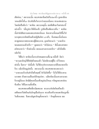ประโยค๒ - พระธัมมปทัฏฐกถาแปล ภาค ๔ - หน้าที่ 149 
เสียก่อน, " เพราะฉะนั้น พระศาสดาจึงตรัสห้าม ๒ ครั้ง ถูกเขาอ้อน 
วอนแม้ครั้งที่ ๓ ประทับยืนในระหว่างถนนนั่นเอง ทรงแสดงธรรม 
โดยนัยเป็นต้นว่า " พาหิยะ เพราะเหตุนั้น เธอพึงศึกษาในศาสนานี้ 
อย่างนี้ว่า ' เมื่อรูปเราได้เห็นแล้ว รูปจักเป็นเพียงเราเห็น. " พาหิยะ 
นั้นกำลังฟังธรรมของพระศาสดานั่นแล ยังอาสวะทั้งหมดให้สิ้นไป 
บรรลุพระอรหัตพร้อมด้วยปฏิสัมภิทา ๔ แล้ว, ก็แลขณะนั้นนั่นเอง 
เขาทูลขอบรรพชากะพระผู้มีพระภาค, ถูกตรัสถามว่า " บาตรจีวร 
ของเธอครบแล้วหรือ ? " ทูลตอบว่า " ยังไม่ครบ. " ทีนั้นพระศาสดา 
ตรัสกะเขาว่า " ถ้าอย่างนั้น เธอจงแสวงหาบาตรจีวร " แล้วก็เสด็จ 
หลีกไป. 
ได้ยินว่า พาหิยะนั้นกระทำสมณธรรมสิ้น ๒ หมื่นปี คิดว่า 
" ธรรมดาภิกษุได้ปัจจัยด้วยตนแล้ว ไม่เหลียวแลผู้อื่น บริโภคเอง 
เท่านั้น จึงควร " ดังนี้แล้ว ไม่ได้กระทำการสงเคราะห์ด้วยบาตรหรือ 
จีวร แม้แก่ภิกษุรูปหนึ่ง. เพราะฉะนั้น พระศาสดาทรงทราบว่า 
" บาตรและจีวรอันสำเร็จด้วยฤทธิ์ จักไม่เกิดขึ้น " จึงไม่ได้ประทาน 
บรรพชา ด้วยความเป็นเอหิภิกขุแก่เขา. แม้พาหิยะนั้นแสวงหาบาตร 
จีวรอยู่นั่นแล ยักษิณีตนหนึ่งมาด้วยรูปแม่โคนม ขวิดถูกตรงขาอ่อน 
ข้างซ้าย ให้ถึงความสิ้นชีวิต. 
พระศาสดาเสด็จเที่ยวบิณฑบาต ทรงกระทำภัตกิจเสร็จแล้ว 
เสด็จออกไปพร้อมกับภิกษุเป็นอันมาก ทรงเห็นสรีระของพาหิยะถูกทิ้ง 
ในที่กองขยะ จึงทรงบัญชาภิกษุทั้งหลายว่า " ภิกษุทั้งหลาย เธอ 
 