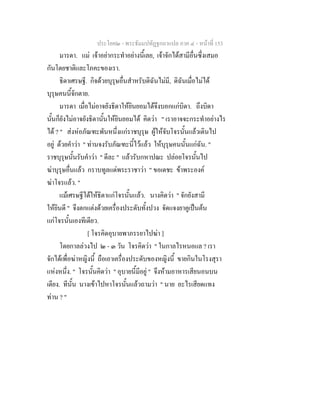 ประโยค๒ - พระธัมมปทัฏฐกถาแปล ภาค ๔ - หน้าที่ 153 
มารดา. แม่ เจ้าอย่ากระทำอย่างนี้เลย, เจ้าจักได้สามีอื่นซึ่งเสมอ 
กันโดยชาติและโภคะของเรา. 
ธิดาเศรษฐี. กิจด้วยบุรุษอื่นสำหรับดิฉันไม่มี, ดิฉันเมื่อไม่ได้ 
บุรุษคนนี้จักตาย. 
มารดา เมื่อไม่อาจยังธิดาให้ยินยอมได้จึงบอกแก่บิดา. ถึงบิดา 
นั้นก็ยังไม่อาจยังธิดานั้นให้ยินยอมได้ คิดว่า " เราอาจจะกระทำอย่างไร 
ได้ ? " ส่งห่อภัณฑะพันหนึ่งแก่ราชบุรุษ ผู้ให้จับโจรนั้นแล้วเดินไป 
อยู่ ด้วยคำว่า " ท่านจงรับภัณฑะนี้ไว้แล้ว ให้บุรุษคนนั้นแก่ฉัน. " 
ราชบุรุษนั้นรับคำว่า " ดีละ " แล้วรับกหาปณะ ปล่อยโจรนั้นไป 
ฆ่าบุรุษอื่นแล้ว กราบทูลแด่พระราชาว่า " ขอเดชะ ข้าพระองค์ 
ฆ่าโจรแล้ว. " 
แม้เศรษฐีได้ให้ธิดาแก่โจรนั้นแล้ว. นางคิดว่า " จักยังสามี 
ให้ยินดี " จึงตกแต่งด้วยเครื่องประดับทั้งปวง จัดแจงยาคูเป็นต้น 
แก่โจรนั้นเองทีเดียว. 
[ โจรคิดอุบายพาภรรยาไปฆ่า ] 
โดยกาลล่วงไป ๒ - ๓ วัน โจรคิดว่า " ในกาลไรหนอแล ? เรา 
จักได้เพื่อฆ่าหญิงนี้ ถือเอาเครื่องประดับของหญิงนี้ ขายกินในโรงสุรา 
แห่งหนึ่ง. " โจรนั้นคิดว่า " อุบายนี้มีอยู่ " จึงห้ามอาหารเสียนอนบน 
เตียง. ทีนั้น นางเข้าไปหาโจรนั้นแล้วถามว่า " นาย อะไรเสียดแทง 
ท่าน ? " 
 