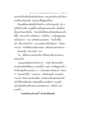 ประโยค๒ - พระธัมมปทัฏฐกถาแปล ภาค ๔ - หน้าที่ 155 
หล่อนจงให้คนที่เหลือกลับพร้อมกับยาน ยกภาชนะพลีกรรมถือไปเอง. " 
นางได้กระทำอย่างนั้น. โจรพานางขึ้นสู่ภูเขาทิ้งโจร. 
ก็มนุษย์ทั้งหลายย่อมขึ้นไปโดยข้าง ๆ หนึ่งแห่งภูเขานั้น. ข้าง ๆ 
หนึ่งเป็นโกรกชัน, มนุษย์ทั้งหลายยืนอยู่บนยอดเขาแล้ว ย่อมทิ้งโจร 
ทั้งหลายโดยทางข้างนั้น, โจรเหล่านั้นเป็นท่อนเล็กท่อนน้อยตกลงไป 
ที่พื้น; เพราะฉะนั้น เขาจึงเรียกว่า " เขาทิ้งโจร. " นางยืนอยู่บนยอด 
เขานั้นกล่าวว่า " นาย จงทำพลีกรรมของท่าน. " โจรนั้นได้นิ่ง 
แล้ว. เมื่อนางกล่าวอีกว่า " นาย เหตุไรท่านจึงนิ่งเสียเล่า ? " จึงบอก 
กะนางว่า " ฉันไม่ต้องการพลีกรรมดอก, แต่ฉันล่อลวงพาหล่อนมา. " 
ธิดาเศรษฐี. เพราะเหตุไร ? นาย. 
โจร. เพื่อต้องการฆ่าหล่อนเสีย แล้วถือเอาเครื่องประดับของ 
หล่อนหนีไป. 
นางถูกมรณภัยคุกคามแล้วกล่าวว่า " นายจ๋า ดิฉันและเครื่อง 
ประดับของดิฉันก็เป็นของ ๆ ท่านทั้งนั้น, เหตุไร ท่านจึงพูดอย่างนี้ ?. " 
โจรนั้นแม้ถูกอ้อนวอนบ่อย ๆ ว่า " ท่านจงอย่ากระทำอย่างนี้ " ก็กล่าว 
ว่า " ฉันจะฆ่าให้ได้. " นางกล่าวว่า " เมื่อเป็นเช่นนั้น ท่านจะต้อง 
การอะไร ? ด้วยความตายของดิฉัน, ท่านถือเอาเครื่องประดับเหล่านี้ 
แล้วให้ชีวิตแก่ดิฉันเถิด, จำเดิมแต่นี้ท่านจงจำดิฉันว่า ' ตายแล้ว,' 
หรือว่าดิฉันเป็นทาสีของท่านกระทำหัตถกรรม " ดังนี้แล้ว กล่าว 
คาถานี้ว่า :- 
" สายสร้อยทองคำเหล่านี้ ล้วนสำเร็จด้วยแก้ว 
 