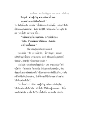 ประโยค๒ - พระธัมมปทัฏฐกถาแปล ภาค ๔ - หน้าที่ 156 
ไพฑูรย์, ท่านผู้เจริญ ท่านจงถือเอาทั้งหมด 
และจงประกาศว่าดิฉันเป็นทาสี. " 
โจรฟังคำนั้นแล้ว กล่าวว่า " เมื่อดิฉันกระทำอย่างนั้น, หล่อนไปแล้ว 
ก็จักบอกแก่มารดาบิดา, ฉันจักฆ่าให้ได้, หล่อนอย่าคร่ำครวญไปนัก 
เลย " ดังนี้แล้ว กล่าวคาถานี้ว่า :- 
" หล่อนอย่าคร่ำครวญนักเลย, จงรีบห่อสิ่งของ 
เข้าเถิด, ชีวิตของหล่อนไม่มีดอก, ฉันจะถือ 
เอาสิ่งของทั้งหมด. " 
[ ธิดาเศรษฐีผลักโจรตกเขาตาย ] 
นางคิดว่า " โอ กรรมนี้หนัก, ชื่อว่าปัญญา ธรรมดา 
มิได้สร้างมาเพื่อประโยชน์แกงกิน, ที่แท้ สร้างมาเพื่อประโยชน์ 
พิจารณา, เราจักรู้สิ่งที่ควรกระทำแก่เขา. " 
ลำดับนั้น นางกล่าวกะโจรนั้นว่า " นาย ท่านถูกจับนำไปว่า 
' เป็นโจร ' ในกาลใด; ในกาลนั้น ดิฉันบอกแก่มารดาบิดา, ท่าน 
ทั้ง ๒ นั้นสละทรัพย์พันหนึ่ง ให้นำท่านมากระทำไว้ในเรือน, จำเดิม 
แต่นั้นดิฉันก็อุปการะท่าน, วันนี้ท่านจงให้ดิฉันกระทำตัว (ท่าน) 
ให้เห็นถนัดแล้วไหว้. 
โจรนั้นกล่าวว่า " ดีละ นางผู้เจริญ, หล่อนจงทำตัว (ฉัน) 
ให้เห็นถนัด แล้วไหว้เถิด " ดังนี้แล้ว ก็ได้ยืนอยู่บนยอดเขา. ทีนั้น 
นางทำปทักษิณ ๓ ครั้ง ไหว้โจรนั้นในที่ ๔ สถานแล้ว กล่าวว่า 
 