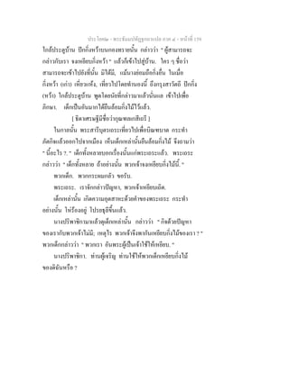 ประโยค๒ - พระธัมมปทัฏฐกถาแปล ภาค ๔ - หน้าที่ 159 
ใกล้ประตูบ้าน ปักกิ่งหว้าบนกองทรายนั้น กล่าวว่า " ผู้สามารถจะ 
กล่าวกับเรา จงเหยียบกิ่งหว้า " แล้วก็เข้าไปสู่บ้าน. ใคร ๆ ชื่อว่า 
สามารถจะเข้าไปยังที่นั้น มิได้มี, แม้นางย่อมถือกิ่งอื่น ในเมื่อ 
กิ่งหว้า (เก่า) เหี่ยวแห้ง, เที่ยวไปโดยทำนองนี้ ถึงกรุงสาวัตถี ปักกิ่ง 
(หว้า) ใกล้ประตูบ้าน พูดโดยนัยที่กล่าวมาแล้วนั่นแล เข้าไปเพื่อ 
ภิกษา. เด็กเป็นอันมากได้ยืนล้อมกิ่งไม้ไว้แล้ว. 
[ ธิดาเศรษฐีมีชื่อว่ากุณฑลเกสีเถรี ] 
ในกาลนั้น พระสารีบุตรเถระเที่ยวไปเพื่อบิณฑบาต กระทำ 
ภัตกิจแล้วออกไปจากเมือง เห็นเด็กเหล่านั้นยืนล้อมกิ่งไม้ จึงถามว่า 
" นี้อะไร ?. " เด็กทั้งหลายบอกเรื่องนั้นแก่พระเถระแล้ว. พระเถระ 
กล่าวว่า " เด็กทั้งหลาย ถ้าอย่างนั้น พวกเจ้าจงเหยียบกิ่งไม้นี้. " 
พวกเด็ก. พวกกระผมกลัว ขอรับ. 
พระเถระ. เราจักกล่าวปัญหา, พวกเจ้าเหยียบเถิด. 
เด็กเหล่านั้น เกิดความอุตสาหะด้วยคำของพระเถระ กระทำ 
อย่างนั้น โห่ร้องอยู่ โปรยธุลีขึ้นแล้ว. 
นางปริพาชิกามาแล้วดุเด็กเหล่านั้น กล่าวว่า " กิจด้วยปัญหา 
ของเรากับพวกเจ้าไม่มี; เหตุไร พวกเจ้าจึงพากันเหยียบกิ่งไม้ของเรา ? " 
พวกเด็กกล่าวว่า " พวกเรา อันพระผู้เป็นเจ้าใช้ให้เหยียบ. " 
นางปริพาชิกา. ท่านผู้เจริญ ท่านใช้ให้พวกเด็กเหยียบกิ่งไม้ 
ของดิฉันหรือ ? 
 