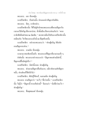 ประโยค๒ - พระธัมมปทัฏฐกถาแปล ภาค ๔ - หน้าที่ 160 
พระเถระ. เออ น้องหญิง. 
นางปริพาชิกา. ถ้าอย่างนั้น ท่านจงกล่าวปัญหากับดิฉัน. 
พระเถระ. ดีละ, เราจักกล่าว. 
นางปริพาชิกานั้น ได้ไปสู่สำนักของพระเถระเพื่อถามปัญหาใน 
เวลาเงาไม้เจริญ (คือเวลาบ่าย). ทั่วทั้งเมือง ลือกระฉ่อนกันว่า " พวก 
เราจักฟังถ้อยคำของ ๒ บัณฑิต. " พวกชาวเมืองไปกับนางปริพาชิกานั้น 
เหมือนกัน ไหว้พระเถระแล้วนั่ง ณ ที่สุดข้างหนึ่ง. 
นางปริพาชิกา กล่าวกะพระเถระว่า " ท่านผู้เจริญ ดิฉันจัก 
ถามปัญหากะท่าน. " 
พระเถระ. ถามเถิด น้องหญิง. 
นางถามวาทะพันหนึ่งแล้ว. พระเถระแก้ปัญหาที่นางถามแล้ว ๆ. 
ลำดับนั้น พระเถระกล่าวกะนางว่า " ปัญหาของท่านมีเท่านี้, 
ปัญหาแม้อื่นมีอยู่หรือ ? " 
นางปริพาชิกา. มีเท่านี้แหละ ท่านผู้เจริญ. 
พระเถระ. ท่านถามปัญหาเป็นอันมาก, แม้เราจักถามสักปัญหา 
หนึ่ง, ท่านจักแก้ได้หรือไม่ ? 
นางปริพาชิกา. ดิฉันรู้ก็จักแก้, จงถามเถิด ท่านผู้เจริญ. 
พระเถระ ถามปัญหาว่า " อะไร ? ชื่อว่าหนึ่ง. " นางปริพาชิกา 
นั้น ไม่รู้ว่า " ปัญหานี้ ควรแก้อย่างนี้ " จึงถามว่า " นั่นชื่อว่าอะไร ? 
ท่านผู้เจริญ " 
พระเถระ. ชื่อพุทธมนต์ น้องหญิง. 
 