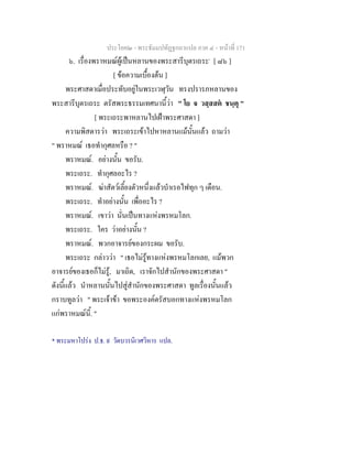 ประโยค๒ - พระธัมมปทัฏฐกถาแปล ภาค ๔ - หน้าที่ 171 
๖. เรื่องพราหมณ์ผู้เป็นหลานของพระสารีบุตรเถระ* [ ๘๖ ] 
[ ข้อความเบื้องต้น ] 
พระศาสดาเมื่อประทับอยู่ในพระเวฬุวัน ทรงปรารภหลานของ 
พระสารีบุตรเถระ ตรัสพระธรรมเทศนานี้ว่า " โย จ วสฺสสตํ ชนฺตุ " 
[ พระเถระพาหลานไปเฝ้าพระศาสดา ] 
ความพิสดารว่า พระเถระเข้าไปหาหลานแม้นั้นแล้ว ถามว่า 
" พราหมณ์ เธอทำกุศลหรือ ? " 
พราหมณ์. อย่างนั้น ขอรับ. 
พระเถระ. ทำกุศลอะไร ? 
พราหมณ์. ฆ่าสัตว์เลี้ยงตัวหนึ่งแล้วบำเรอไฟทุก ๆ เดือน. 
พระเถระ. ทำอย่างนั้น เพื่ออะไร ? 
พราหมณ์. เขาว่า นั่นเป็นทางแห่งพรหมโลก. 
พระเถระ. ใคร ว่าอย่างนั้น ? 
พราหมณ์. พวกอาจารย์ของกระผม ขอรับ. 
พระเถระ กล่าวว่า " เธอไม่รู้ทางแห่งพรหมโลกเลย, แม้พวก 
อาจารย์ของเธอก็ไม่รู้, มาเถิด, เราจักไปสำนักของพระศาสดา " 
ดังนี้แล้ว นำหลานนั้นไปสู่สำนักของพระศาสดา ทูลเรื่องนั้นแล้ว 
กราบทูลว่า " พระเจ้าข้า ขอพระองค์ตรัสบอกทางแห่งพรหมโลก 
แก่พราหมณ์นี้. " 
* พระมหาโปร่ง ป.ธ. ๙ วัดบวรนิเวศวิหาร แปล. 
 