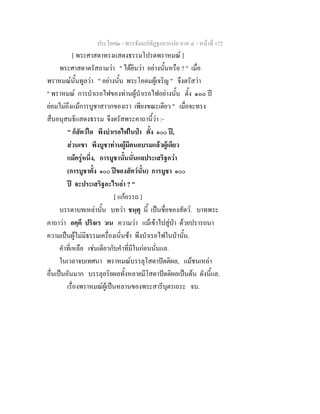 ประโยค๒ - พระธัมมปทัฏฐกถาแปล ภาค ๔ - หน้าที่ 172 
[ พระศาสดาทรงแสดงธรรมโปรดพราหมณ์ ] 
พระศาสดาตรัสถามว่า " ได้ยินว่า อย่างนั้นหรือ ? " เมื่อ 
พราหมณ์นั้นทูลว่า " อย่างนั้น พระโคดมผู้เจริญ " จึงตรัสว่า 
" พราหมณ์ การบำเรอไฟของท่านผู้บำเรอไฟอย่างนั้น ตั้ง ๑๐๐ ปี 
ย่อมไม่ถึงแม้การบูชาสาวกของเรา เพียงขณะเดียว " เมื่อจะทรง 
สืบอนุสนธิแสดงธรรม จึงตรัสพระคาถานี้ว่า :- 
" ก็สัตว์ใด พึงบำเรอไฟในป่า ตั้ง ๑๐๐ ปี, 
ส่วนเขา พึงบูชาท่านผู้มีตนอบรมแล้วผู้เดียว 
แม้ครู่หนึ่ง, การบูชานั้นนั่นแลประเสริฐกว่า 
(การบูชาตั้ง ๑๐๐ ปีของสัตว์นั้น) การบูชา ๑๐๐ 
ปี จะประเสริฐอะไรเล่า ? " 
[ แก้อรรถ ] 
บรรดาบทเหล่านั้น บทว่า ชนฺตุ นี้ เป็นชื่อของสัตว์. บาทพระ 
คาถาว่า อคฺคึ ปริจเร วเน ความว่า แม้เข้าไปสู่ป่า ด้วยปรารถนา 
ความเป็นผู้ไม่มีธรรมเครื่องเนิ่นช้า พึงบำเรอไฟในป่านั้น. 
คำที่เหลือ เช่นเดียวกับคำที่มีในก่อนนั่นแล. 
ในเวลาจบเทศนา พราหมณ์บรรลุโสดาปัตติผล, แม้ชนเหล่า 
อื่นเป็นอันมาก บรรลุอริยผลทั้งหลายมีโสดาปัตติผลเป็นต้น ดังนี้แล. 
เรื่องพราหมณ์ผู้เป็นหลานของพระสารีบุตรเถระ จบ. 
 