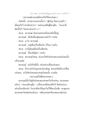 ประโยค๒ - พระธัมมปทัฏฐกถาแปล ภาค ๔ - หน้าที่ 177 
[ พราหมณ์ถามเหตุที่สหายไม่ให้พรแก่บุตร ] 
ลำดับนั้น เขากล่าวกะสหายนั้นว่า " ผู้เจริญ ก็เพราะเหตุไร ? 
เมื่อผมไหว้ ท่านจึงกล่าวว่า ' ขอท่านจงเป็นผู้มีอายุยืน. ' ในเวลาที่ 
เด็กนี้ไหว้ ไม่กล่าวคำอะไร ๆ ? " 
สหาย. พราหมณ์ อันตรายอย่างหนึ่งของเด็กนี้มีอยู่. 
พราหมณ์. เด็กจักเป็นอยู่ตลอดกาลเท่าไร ? ขอรับ. 
สหาย. ๗ วัน พราหมณ์. 
พราหมณ์. เหตุเป็นเครื่องป้องกัน มีไหม ? ขอรับ. 
สหาย. เราไม่รู้เหตุเป็นเครื่องป้องกัน. 
พราหมณ์. ก็ใครพึงรู้เล่า ? ขอรับ. 
สหาย. พระสมณโคดม, ท่านจงไปสำนักของพระสมณโคดมนั้น 
แล้วถามเถิด. 
พราหมณ์. ผมไปในที่นั้น กลัวแต่การเสื่อมแห่งตบะ. 
สหาย. ถ้าความรักในบุตรของท่านมีอยู่, ท่านอย่าคิดถึงการเสื่อม 
แห่งตบะ จงไปสำนักของพระสมณโคดมนั้น ถามเถิด. 
[ พราหมณ์ไปเฝ้าพระศาสดา ] 
พราหมณ์นั้นไปสู่สำนักของพระศาสดาไหว้เองก่อน. พระศาสดา 
ตรัสว่า " ท่านจงมีอายุยืน. " แม้ในเวลาที่ปชาบดีไหว้ ก็ตรัสแก่นาง 
อย่างนั้นเหมือนกัน ในเวลาที่เขาให้บุตรไหว้ได้ทรงนิ่งเสีย. เขาทูลถาม 
พระศาสดาโดยนัยก่อนนั่นแล แม้พระศาสดาก็ทรงพยากรณ์แก่เขา 
 