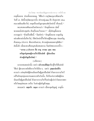 ประโยค๒ - พระธัมมปทัฏฐกถาแปล ภาค ๔ - หน้าที่ 180 
อายุทั้งหลาย ท่านทั้งหลายจงดู, ได้ยินว่า อายุวัฒนกุมารพึงตายใน 
วันที่ ๗, บัดนี้อายุวัฒนกุมารนั้น (ดำรงอยู่ ๑๒๐ ปี) อันอุบาสก ๕๐๐ 
คนแวดล้อมเที่ยวไป; เหตุเครื่องเจริญอายุของสัตว์เหล่านี้ เห็นจะมี. " 
พระศาสดาเสด็จมาแล้วตรัสถามว่า " ภิกษุทั้งหลาย บัดนี้ 
พวกเธอนั่งประชุมกัน ด้วยเรื่องอะไรหนอ ? " เมื่อภิกษุทั้งหลาย 
กราบทูลว่า " ด้วยเรื่องชื่อนี้, " จึงตรัสว่า " ภิกษุทั้งหลาย อายุเจริญ 
อย่างเดียวเท่านั้นก็หาไม่, ก็สัตว์เหล่านี้ไหว้ท่านผู้มีพระคุณ ย่อมเจริญ 
ด้วยเหตุ ๔ ประการ พ้นจากอันตราย, ดำรงอยู่จนตลอดอายุทีเดียว " 
ดังนี้แล้ว เมื่อจะทรงสืบอนุสนธิแสดงธรรม จึงตรัสพระคาถานี้ว่า :- 
" ธรรม ๔ ประการ คือ อายุ วรรณะ สุขะ พละ 
เจริญแก่บุคคลผู้กราบไหว้เป็นปกติ ผู้อ่อนน้อม 
ท่านผู้เจริญเป็นนิตย์. " 
[ แก้อรรถ ] 
บรรดาทบทเหล่านั้น บทว่า อภิวาทนสีลิสฺส คือ ผู้ไหว้เป็นปกติ 
ได้แก่ ผู้ขวนขวายกิจคือการไหว้เนือง ๆ. บทว่า วุฑฺฒาปจายิโน 
ความว่า แก่คฤหัสถ์ผู้อ่อนน้อมหรือผู้บูชาเป็นนิตย์ ด้วยการกราบไหว้ 
แม้ในภิกษุหนุ่มและสามเณรบวชในวันนั้น, ก็หรือแก่บรรพชิตผู้อ่อน 
น้อมหรือผู้บูชาเป็นนิตย์ ด้วยการกราบไหว้ในท่านผู้แก่กว่าโดยบรรพชา 
หรือโดยอุปสมบท (หรือ) ในท่านผู้เจริญด้วยคุณ. 
สองบทว่า จตฺตาโร ธมฺมา ความว่า เมื่ออายุเจริญอยู่, อายุนั้น 
 