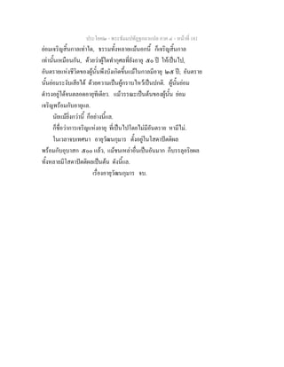 ประโยค๒ - พระธัมมปทัฏฐกถาแปล ภาค ๔ - หน้าที่ 181 
ย่อมเจริญสิ้นกาลเท่าใด, ธรรมทั้งหลายแม้นอกนี้ ก็เจริญสิ้นกาล 
เท่านั้นเหมือนกัน, ด้วยว่าผู้ใดทำกุศลที่ยังอายุ ๕๐ ปี ให้เป็นไป, 
อันตรายแห่งชีวิตของผู้นั้นพึงบังเกิดขึ้นแม้ในกาลมีอายุ ๒๕ ปี; อันตราย 
นั้นย่อมระงับเสียได้ ด้วยความเป็นผู้กราบไหว้เป็นปกติ. ผู้นั้นย่อม 
ดำรงอยู่ได้จนตลอดอายุทีเดียว. แม้วรรณะเป็นต้นของผู้นั้น ย่อม 
เจริญพร้อมกับอายุแล. 
นัยแม้ยิ่งกว่านี้ ก็อย่างนี้แล. 
ก็ชื่อว่าการเจริญแห่งอายุ ที่เป็นไปโดยไม่มีอันตราย หามีไม่. 
ในเวลาจบเทศนา อายุวัฒนกุมาร ตั้งอยู่ในโสดาปัตติผล 
พร้อมกับอุบาสก ๕๐๐ แล้ว, แม้ชนเหล่าอื่นเป็นอันมาก ก็บรรลุอริยผล 
ทั้งหลายมีโสดาปัตติผลเป็นต้น ดังนี้แล. 
เรื่องอายุวัฒนกุมาร จบ. 
 