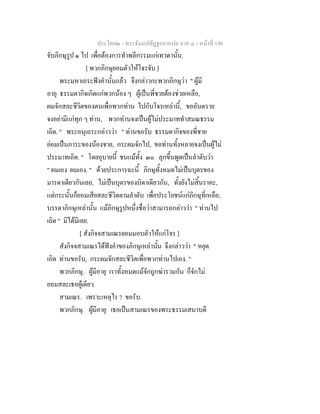 ประโยค๒ - พระธัมมปทัฏฐกถาแปล ภาค ๔ - หน้าที่ 190 
จับภิกษุรูป ๑ ไป เพื่อต้องการทำพลีกรรมแก่เทวดานั้น. 
[ พวกภิกษุยอมตัวให้โจรจับ ] 
พระมหาเถระฟังคำนั้นแล้ว จึงกล่าวกะพวกภิกษุว่า " ผู้มี 
อายุ ธรรมดากิจเกิดแก่พวกน้อง ๆ ผู้เป็นพี่ชายต้องช่วยเหลือ, 
ผมจักสละชีวิตของตนเพื่อพวกท่าน ไปกับโจรเหล่านี้, ขออันตราย 
จงอย่ามีแก่ทุก ๆ ท่าน, พวกท่านจงเป็นผู้ไม่ประมาททำสมณธรรม 
เถิด. " พระอนุเถระกล่าวว่า " ท่านขอรับ ธรรมดากิจของพี่ชาย 
ย่อมเป็นภาระของน้องชาย, กระผมจักไป, ขอท่านทั้งหลายจงเป็นผู้ไม่ 
ประมาทเถิด. " โดยอุบายนี้ ชนแม้ทั้ง ๓๐ ลุกขึ้นพูดเป็นลำดับว่า 
" ผมเอง ผมเอง. " ด้วยประการฉะนี้ ภิกษุทั้งหมดไม่เป็นบุตรของ 
มารดาเดียวกันเลย, ไม่เป็นบุตรของบิดาเดียวกัน, ทั้งยังไม่สิ้นราคะ, 
แต่กระนั้นก็ยอมเสียสละชีวิตตามลำดับ เพื่อประโยชน์แก่ภิกษุที่เหลือ; 
บรรดาภิกษุเหล่านั้น แม้ภิกษุรูปหนึ่งชื่อว่าสามารถกล่าวว่า " ท่านไป 
เถิด " มิได้มีเลย. 
[ สังกิจจสามเณรยอมมอบตัวให้แก่โจร ] 
สังกิจจสามเณรได้ฟังคำของภิกษุเหล่านั้น จึงกล่าวว่า " หยุด 
เถิด ท่านขอรับ, กระผมจักสละชีวิตเพื่อพวกท่านไปเอง. " 
พวกภิกษุ. ผู้มีอายุ เราทั้งหมดแม้จักถูกฆ่ารวมกัน ก็จักไม่ 
ยอมสละเธอผู้เดียว. 
สามเณร. เพราะเหตุไร ? ขอรับ. 
พวกภิกษุ. ผู้มีอายุ เธอเป็นสามเณรของพระธรรมเสนาบดี 
 