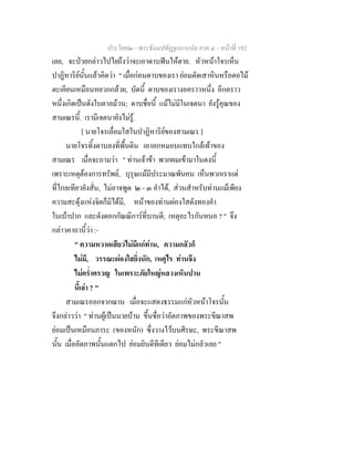 ประโยค๒ - พระธัมมปทัฏฐกถาแปล ภาค ๔ - หน้าที่ 192 
เลย, จะป่วยกล่าวไปไยถึงว่าจะเอาดาบฟันให้ตาย. หัวหน้าโจรเห็น 
ปาฏิหาริย์นั้นแล้วคิดว่า " เมื่อก่อนดาบของเรา ย่อมตัดเสาหินหรือตอไม้ 
ตะเคียนเหมือนหยวกกล้วย, บัดนี้ ดาบของเรางอคราวหนึ่ง อีกคราว 
หนึ่งเกิดเป็นดังใบตาลม้วน; ดาบชื่อนี้ แม้ไม่มีในเจตนา ยังรู้คุณของ 
สามเณรนี้. เรามีเจตนายังไม่รู้. 
[ นายโจรเลื่อมใสในปาฏิหาริย์ของสามเณร ] 
นายโจรทิ้งดาบลงที่พื้นดิน เอาอกหมอบแทบใกล้เท้าของ 
สามเณร เมื่อจะถามว่า " ท่านเจ้าข้า พวกผมเข้ามาในดงนี้ 
เพราะเหตุต้องการทรัพย์, บุรุษแม้มีประมาณพันคน เห็นพวกเราแต่ 
ที่ไกลเทียวยังสั่น, ไม่อาจพูด ๒ - ๓ คำได้, ส่วนสำหรับท่านแม้เพียง 
ความสะดุ้งแห่งจิตก็มิได้มี, หน้าของท่านผ่องใสดังทองคำ 
ในเบ้าปาก และดังดอกกัณณิการ์ที่บานดี; เหตุอะไรกันหนอ ? " จึง 
กล่าวคาถานี้ว่า :- 
" ความหวาดเสียวไม่มีแก่ท่าน, ความกลัวก็ 
ไม่มี, วรรณะผ่องใสยิ่งนัก, เหตุไร ท่านจึง 
ไม่คร่ำครวญ ในเพราะภัยใหญ่หลวงเห็นปาน 
นี้เล่า ? " 
สามเณรออกจากฌาน เมื่อจะแสดงธรรมแก่หัวหน้าโจรนั้น 
จึงกล่าวว่า " ท่านผู้เป็นนายบ้าน ขึ้นชื่อว่าอัตภาพของพระขีณาสพ 
ย่อมเป็นเหมือนภาระ (ของหนัก) ซึ่งวางไว้บนศีรษะ, พระขีณาสพ 
นั้น เมื่ออัตภาพนั้นแตกไป ย่อมยินดีทีเดียว ย่อมไม่กลัวเลย " 
 