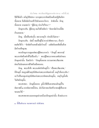 ประโยค๒ - พระธัมมปทัฏฐกถาแปล ภาค ๔ - หน้าที่ 202 
ปีติได้แล้ว เจริญวิปัสสนา บรรลุพระอรหัตพร้อมด้วยปฏิสัมภิทา 
ทั้งหลาย จึงถือมีดโกนเข้าไปท่ามกลางวิหาร. ลำดับนั้น ภิกษุ 
ทั้งหลาย ถามเธอว่า " ผู้มีอายุ ท่านไปไหน ? " 
ภิกษุกระสัน. ผู้มีอายุ ผมไปด้วยคิดว่า ' จักเอามีดโกนนี้ตัด 
ก้านคอตาย. ' 
ภิกษุ. เมื่อเป็นเช่นนั้น เพราะเหตุไร ท่านจึงไม่ตาย ? 
ภิกษุกระสัน. บัดนี้ ผมเป็นผู้ไม่ ควรนำศัสตรา๑มา, ด้วยว่า 
ผมคิดได้ว่า '' จักตัดก้านคอด้วยมีดโกนนี้ ' แต่ตัดกิเลสเสียสิ้นด้วย 
มีดโกนคือญาณ. 
พวกภิกษุกราบทูลแด่พระผู้มีพระภาคว่า " ภิกษุนี้ พยากรณ์ 
พระอรหัตด้วยคำที่ไม่เป็นจริง. " พระผู้มีพระภาคทรงสดับคำของ 
ภิกษุเหล่านั้น จึงตรัสว่า " ภิกษุทั้งหลาย ธรรมดาพระขีณาสพ 
ย่อมไม่ปลงตนจากชีวิตด้วยมือตนเอง. 
ภิกษุ. พระเจ้าข้า พระองค์ตรัสภิกษุนี้ว่า ' เป็นพระขีณาสพ, ' 
ก็ภิกษุนี้ สมบูรณ์ด้วยอุปนิสัยแห่งพระอรหัตอย่างนี้ เหตุไรจึงกระสัน ? 
อะไรเป็นเหตุแห่งอุปนิสัยแห่งพระอรหัตของภิกษุนั้น; เหตุไรงูนั้นจึง 
ไม่กัดภิกษุนั้น. 
พระศาสดา. ภิกษุทั้งหลาย งูนั้นได้เป็นทาสของภิกษุนี้ใน 
อัตภาพที่ ๓ จากอัตภาพนี้ก่อน, มันไม่อาจจะกัดสรีระของผู้เป็นนาย 
ของตนได้. " 
พระศาสดาทรงบอกเหตุอย่างหนึ่งแก่ภิกษุเหล่านั้น ด้วยประการ 
๑. นี้เป็นสำนวน หมายความว่า ฆ่าตัวตาย. 
 
