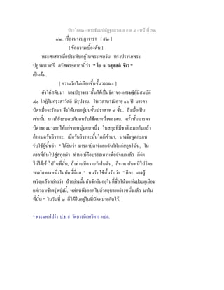 ประโยค๒ - พระธัมมปทัฏฐกถาแปล ภาค ๔ - หน้าที่ 206 
๑๒. เรื่องนางปฏาจารา* [ ๙๒ ] 
[ ข้อความเบื้องต้น ] 
พระศาสดาเมื่อประทับอยู่ในพระเชตวัน ทรงปรารภพระ 
ปฏาจาราเถรี ตรัสพระคาถานี้ว่า " โย จ วสฺสสตํ ชีเว " 
เป็นต้น. 
[ ความรักไม่เลือกชั้นชั้นวรรณะ ] 
ดังได้สดับมา นางปฏาจารานั้นได้เป็นธิดาของเศรษฐีผู้มีสมบัติ 
๔๐ โกฏิในกรุงสาวัตถี มีรูปงาม. ในเวลานางมีอายุ ๑๖ ปี มารดา 
บิดาเมื่อจะรักษา จึงให้นางอยู่บนชั้นปราสาท ๗ ชั้น. ถึงเมื่อเป็น 
เช่นนั้น นางก็ยังสมคบกับคนรับใช้คนหนึ่งของตน. ครั้งนั้นมารดา 
บิดาของนางยกให้แก่ชายหนุ่มคนหนึ่ง ในสกุลที่มีชาติเสมอกันแล้ว 
กำหนดวันวิวาหะ. เมื่อวันวิวาหะนั้นใกล้เข้ามา, นางจึงพูดกะคน 
รับใช้ผู้นั้นว่า " ได้ยินว่า มารดาบิดาจักยกฉันให้แก่สกุลโน้น, ใน 
กาลที่ฉันไปสู่สกุลผัว ท่านแม้ถือบรรณการเพื่อฉันมาแล้ว ก็จัก 
ไม่ได้เข้าไปในที่นั้น, ถ้าท่านมีความรักในฉัน, ก็จงพาฉันหนีไปโดย 
ทางใดทางหนึ่งในบัดนี้นี่แล. " คนรับใช้นั้นรับว่า " ดีละ นางผู้ 
เจริญแล้วกล่าวว่า ถ้าอย่างนั้นฉันจักยืนอยู่ในที่ชื่อโน้นแห่งประตูเมือง 
แต่เวลาเช้าตรู่พรุ่งนี้, หล่อนพึงออกไปด้วยอุบายอย่างหนึ่งแล้ว มาใน 
ที่นั้น " ในวันที่ ๒ ก็ได้ยืนอยู่ในที่นัดหมายกันไว้. 
* พระมหาโปร่ง ป.ธ. ๙ วัดบวรนิเวศวิหาร แปล. 
 