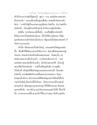 ประโยค๒ - พระธัมมปทัฏฐกถาแปล ภาค ๔ - หน้าที่ 208 
เข้าไปในระหว่างพุ่มไม้พุ่มหนึ่ง พูดว่า " นาย ลมกัมมัชวาตของฉัน 
ปั่นป่วนแล้ว " นอนเกลือกกลิ้งอยู่บนพื้นดิน คลอดเด็กโดยยากแล้ว 
คิดว่า " เราพึงไปสู่เรือนแห่งตระกูลเพื่อประโยชน์ใด, ประโยชน์นั้น 
สำเร็จแล้ว " จึงมาสู่เรือนกับด้วยสามี สำเร็จการอยู่กันอีกเทียว. 
สมัยอื่น ครรภ์ของนางตั้งขึ้นอีก. นางเป็นผู้มีครรภ์แก่แล้ว 
จึงอ้อนวอนสามีโดยนัยก่อนนั่นแล เมื่อไม่ได้ความยินยอม จึงอุ้ม 
บุตรด้วยสะเอวหลีกไปอย่างนั้นนั่นแล แม้ถูกสามีนั้นติดตามพบแล้ว ก็ 
ไม่ปรารถนาจะกลับ. 
ครั้งนั้น เมื่อชนเหล่านั้นเดินไปอยู่, มหาเมฆอันมิใช่ฤดูกาลเกิด 
ขึ้น. ท้องฟ้าได้มีท่อธารตกลงไม่มีระหว่าง ดังสายฟ้าฟาดแผดเผาอยู่ 
โดยรอบ ดังจะทำลายลงด้วยเสียงแผดแห่งเมฆ. ในขณะนั้น ลม 
กัมมัชวาตของนางปั่นป่วนแล้ว. นางเรียกสามีมากล่าวว่า " นาย 
ลมกัมมัชวาตของฉันปั่นป่วนแล้ว, ฉันไม่อาจจะทนได้, ท่านจงรู้ 
สถานที่ฝนไม่รดฉันเถิด. " สามีนั้นมีมีดอยู่ในมือ ตรวจดูข้าง 
โน้นข้างนี้ เห็นพุ่มไม้ซึ่งเกิดอยู่บนจอมปลวกแห่งหนึ่ง เริ่มจะตัด. 
ลำดับนั้น อสรพิษมีพิษร้ายกาจเลื้อยออกจากจอมปลวก กัดเขา. 
ในขณะนั้นนั่นแล สรีระของเขามีสีเขียวดังถูกเปลวไฟอันตั้งขึ้นใน 
ภายในไหม้อยู่ ล้มลงในที่นั้นนั่นเอง. ฝ่ายภรรยานอกนี้เสวยทุกข์ 
อย่างมหันต์ แม้มองดูทางมาของเขาอยู่ ก็มิได้เห็นเขาเลย จึงคลอด 
บุตรคนอื่นอีก. ทารกทั้ง ๒ ทนกำลังแห่งลมและฝนไม่ได้ ก็ร้องไห้ 
ลั่น. นางเอาทารกแม้ทั้ง ๒ คนนั้นไว้ที่ระหว่างอุทร ยืนท้าวแผ่นดิน 
 