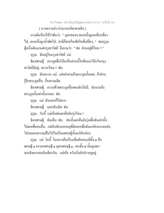 ประโยค๒ - พระธัมมปทัฏฐกถาแปล ภาค ๔ - หน้าที่ 210 
[ นางทราบข่าวว่ามารดาบิดาตายอีก ] 
นางเดินร้องไห้รำพันว่า " บุตรของเราคนหนึ่งถูกเหยี่ยวเฉี่ยว 
ไป, ตนหนึ่งถูกน้ำพัดไป, สามีก็ตายในเสียในที่เปลี่ยว, " พบบุรุษ 
ผู้หนึ่งเดินมาแต่กรุงสาวัตถี จึงถามว่า " พ่อ ท่านอยู่ที่ไหน ? " 
บุรุษ. ฉันอยู่ในกรุงสาวัตถี แม่. 
ธิดาเศรษฐี. ตระกูลชื่อโน้นเห็นปานนี้ใกล้ถนนโน้นในกรุง 
สาวัตถีมีอยู่, ทราบไหม ? พ่อ. 
บุรุษ. ฉันทราบ แม่, แต่อย่าถามถึงตระกูลนั้นเลย; ถ้าท่าน 
รู้จักตระกูลอื่น, ก็จงถามเถิด. 
ธิดาเศรษฐี. กรรมด้วยตระกูลอื่นของฉันไม่มี, ฉันถามถึง 
ตระกูลนั้นเท่านั้นแหละ พ่อ. 
บุรุษ. แม่ ฉันบอกก็ไม่ควร. 
ธิดาเศรษฐี. บอกฉันเถิด พ่อ. 
บุรุษ. วันนี้ แม่เห็นฝนตกคืนยันรุ่งไหม ? 
ธิดาเศรษฐี. ฉันเห็น พ่อ, ฝนนั้นตกคืนยังรุ่งเพื่อฉันเท่านั้น 
ไม่ตกเพื่อคนอื่น, แต่ฉันจักบอกเหตุที่ฝนตกเพื่อฉันแก่ท่านภายหลัง, 
โปรดบอกความเป็นไปในเรือนเศรษฐีนั้นแก่ฉันก่อน. 
บุรุษ. แม่ วันนี้ ในกลางคืนเรือนล้มทับคนแม้ทั้ง ๓ คือ 
เศรษฐี ๑ ภรรยาเศรษฐี ๑ บุตรเศรษฐี ๑, คนทั้ง ๓ นั้นถูกเผา 
บนเชิงตะกอนอันเดียวกัน, แม่เอ๋ย ควันนั่นยังปรากฏอยู่. 
 