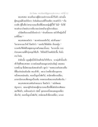 ประโยค๒ - พระธัมมปทัฏฐกถาแปล ภาค ๔ - หน้าที่ 212 
พระศาสดา ทรงเห็นนางผู้มีความปรารถนาตั้งไว้แล้ว อย่างนั้น 
ผู้สมบูรณ์ด้วยอภินิหาร กำลังเดินมาแต่ที่ไกลเทียว ทรงดำริว่า " เว้น 
เราเสีย ผู้อื่นชื่อว่าสามารถจะเป็นที่พึ่งของหญิงผู้นี้ได้ ไม่มี " จึงได้ 
ทรงทำนางโดยประการที่นางจะบ่ายหน้ามาสู่วิหารเดินมา. 
บริษัทเห็นนางแล้วจึงกล่าวว่า " ท่านทั้งหลาย อย่าให้หญิงบ้านี้ 
มาที่นี้เลย. " 
พระศาสดาตรัสว่า " พวกท่านจงหลีกไป, อย่าห้ามเธอ " 
ในเวลานางมาใกล้ จึงตรัสว่า " จงกลับได้สติเถิด น้องหญิง. " 
นางกลับได้สติด้วยพุทธานุภาพในขณะนั้นเอง. ในเวลานั้น นาง 
กำหนดความที่ผ้านุ่งหลุดได้แล้ว ให้เกิดหิริโอตตัปปะขึ้น จึงนั่ง 
กระโหย่ง. 
ลำดับนั้น บุรุษผู้หนึ่งจึงโยนผ้าห่มไปให้นาง. นางนุ่งผ้านั้นแล้ว 
เข้าไปเฝ้าพระศาสดา ถวายบังคมด้วยเบญจางคประดิษฐ์ แทบพระ 
บาททั้ง ๒ ซึ่งมีพรรณะดังทองคำแล้ว ทูลว่า " ขอพระองค์จงทรงเป็น 
ที่พึ่งแก่หม่อมฉันเถิด พระเจ้าข้า, เพราะว่าเหยี่ยวเฉี่ยวบุตรคน 
หนึ่งของหม่อมฉัน, คนหนึ่งถูกน้ำพัดไป, สามีตายที่ทางเปลี่ยว, 
มารดาบิดาและพี่ชายถูกเรือนทับ เขาเผาบนเชิงตะกอนอันเดียวกัน. " 
พระศาสดาทรงสดับคำของนาง จึงตรัสว่า " อย่าคิดเลย 
ปฏาจารา, เธอมาสู่สำนักของผู้สามารถจะเป็นที่พึ่งพำนักอาศัยของ 
เธอได้แล้ว; เหมือนอย่างว่า บัดนี้ บุตรคนหนึ่งของเธอถูกเหยี่ยว 
เฉี่ยวไป, คนหนึ่งถูกน้ำพัดไป, สามีตายแล้วที่ทางเปลี่ยว, มารดา 
 