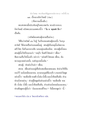 ประโยค๒ - พระธัมมปทัฏฐกถาแปล ภาค ๔ - หน้าที่ 216 
๑๓. เรื่องนางกิสาโคตมี* [ ๙๓ ] 
[ ข้อความเบื้องต้น ] 
พระศาสดาเมื่อประทับอยู่ในพระเชตวัน ทรงปรารภนาง 
กิสาโคตมี ตรัสพระธรรมเทศนานี้ว่า " โย จ วสฺสสตํ ชีเว " 
เป็นต้น. 
[ ทรัพย์ของเศรษฐีกลายเป็นถ่าน ] 
ได้ยินว่าทรัพย์ ๔๐ โกฏิ ในเรือนของเศรษฐีคนหนึ่ง ในกรุง 
สาวัตถี ได้กลายเป็นถ่านหมดตั้งอยู่. เศรษฐีเห็นเหตุนั้นเกิดความ 
เศร้าโศก จึงห้ามอาหารเสีย นอนอยู่บนเตียงน้อย. สหายผู้หนึ่งของ 
เศรษฐีนั้นไปเรือนถามว่า " เหตุไร จึงเศร้าโศกเล่า ? เพื่อน " 
ฟังความเป็นไปนั้นแล้ว กล่าวว่า " อย่าเศร้าโศกเลย เพื่อน, ฉัน 
ทราบอุบายอย่างหนึ่ง, จงทำอุบายนั้นเถิด. " 
เศรษฐี. ทำอย่างไรเล่า ? เพื่อน. 
สหาย. เพื่อนท่านจงปูเสื่อลำแพนที่ตลาดของตน ทำถ่านให้เป็น 
กองไว้ จงนั่งเหมือนจะขาย, บรรดามนุษย์ที่มาแล้ว ๆ คนเหล่าใดพูด 
อย่างนี้ว่า ' ชนที่เหลือ ขายผ้า น้ำมัน น้ำผึ้ง และน้ำอ้อยเป็นต้น ส่วน 
ท่านนั่งขายถ่าน, ' ส่วนผู้ใดพูดกับท่านอย่างนี้ว่า ' ชนที่เหลือ ขาย 
ผ้า น้ำมัน น้ำผึ้ง และน้ำอ้อยเป็นต้น, ส่วนท่านนั่งขายเงินและทอง, ' 
ท่านพึงพูดกะผู้นั้นว่า ' เงินและทองที่ไหน ? ' ก็เมื่อเขาพูดว่า ' นี้, ' 
* พระมหาโปร่ง ป.ธ. ๙ วัดบวรนิเวศวิหาร แปล. 
 