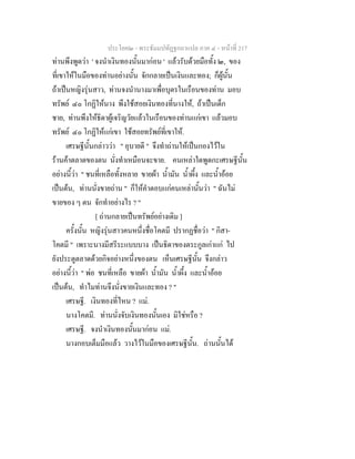 ประโยค๒ - พระธัมมปทัฏฐกถาแปล ภาค ๔ - หน้าที่ 217 
ท่านพึงพูดว่า ' จงนำเงินทองนั้นมาก่อน ' แล้วรับด้วยมือทั้ง ๒, ของ 
ที่เขาให้ในมือของท่านอย่างนั้น จักกลายเป็นเงินและทอง; ก็ผู้นั้น 
ถ้าเป็นหญิงรุ่นสาว, ท่านจงนำนางมาเพื่อบุตรในเรือนของท่าน มอบ 
ทรัพย์ ๔๐ โกฏิให้นาง พึงใช้สอยเงินทองที่นางให้, ถ้าเป็นเด็ก 
ชาย, ท่านพึงให้ธิดาผู้เจริญวัยแล้วในเรือนของท่านแก่เขา แล้วมอบ 
ทรัพย์ ๔๐ โกฏิให้แก่เขา ใช้สอยทรัพย์ที่เขาให้. 
เศรษฐีนั้นกล่าวว่า " อุบายดี " จึงทำถ่านให้เป็นกองไว้ใน 
ร้านค้าตลาดของตน นั่งทำเหมือนจะขาย. คนเหล่าใดพูดกะเศรษฐีนั้น 
อย่างนี้ว่า " ชนที่เหลือทั้งหลาย ขายผ้า น้ำมัน น้ำผึ้ง และน้ำอ้อย 
เป็นต้น, ท่านนั่งขายถ่าน " ก็ให้คำตอบแก่คนเหล่านั้นว่า " ฉันไม่ 
ขายของ ๆ ตน จักทำอย่างไร ? " 
[ ถ่านกลายเป็นทรัพย์อย่างเดิม ] 
ครั้งนั้น หญิงรุ่นสาวคนหนึ่งชื่อโคตมี ปรากฏชื่อว่า " กิสา- 
โคตมี " เพราะนางมีสรีระแบบบาง เป็นธิดาของตระกูลเก่าแก่ ไป 
ยังประตูตลาดด้วยกิจอย่างหนึ่งของตน เห็นเศรษฐีนั้น จึงกล่าว 
อย่างนี้ว่า " พ่อ ชนที่เหลือ ขายผ้า น้ำมัน น้ำผึ้ง และน้ำอ้อย 
เป็นต้น, ทำไมท่านจึงนั่งขายเงินและทอง ? " 
เศรษฐี. เงินทองที่ไหน ? แม่. 
นางโคตมี. ท่านนั่งจับเงินทองนั้นเอง มิใช่หรือ ? 
เศรษฐี. จงนำเงินทองนั้นมาก่อน แม่. 
นางกอบเต็มมือแล้ว วางไว้ในมือของเศรษฐีนั้น. ถ่านนั้นได้ 
 